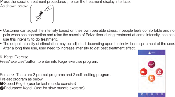 20   Customer can adjust the intensity based on their own bearable stress, if people feels comfortable and no     pain when she contraction and relax the muscle of Pelvic floor during treatment at some intensity, she can       use this intensity to do treatment.     The output intensity of stimulation may be adjusted depending upon the individual requirement of the user.    After a long time use, user need to increase intensity to get best treatment effect.6. Kegel Exercise Press“Exercise”button to enter into Kegel exercise program: Remark：There are 2 pre-set programs and 2 self- setting program.Pre-set program as below.    Speed Kegel（use for fast muscle exercise）    Endurance Kegel（use for slow muscle exercise）12Press the specific treatment procedures ，enter the treatment display interface, As shown below: