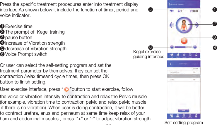 21Press the specific treatment procedures enter into treatment display interface,As shown below:it include the function of timer, period and voice indicator.    Exercise time    The prompt of  Kegel training     pause button    increase of Vibration strength     decrease of Vibration strength     Voice Prompt switchOr user can select the self-setting program and set the treatment parameter by themselves, they can set the contraction /relax timeand cycle times, then press OK button to finish setting.  User exercise interface, press “     ”button to start exercise, follow the voice or vibration intensity to contraction and relax the Pelvic muscle(for example, vibration time to contraction pelvic and relax pelvic muscle if there is no vibration). When user is doing contraction, it will be better to contract urethra, anus and perineum at same time keep relax of your ham and abdominal muscles , press  “+” or “-” to adjust vibration strength. 123456Kegel exercise guiding interfaceSelf-setting program 156423