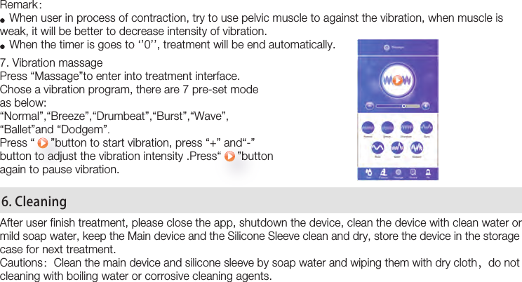 22Remark：    When user in process of contraction, try to use pelvic muscle to against the vibration, when muscle is weak, it will be better to decrease intensity of vibration.     When the timer is goes to ‘’0’’, treatment will be end automatically.7. Vibration massage Press “Massage”to enter into treatment interface.Chose a vibration program, there are 7 pre-set modeas below:“Normal”,“Breeze”,“Drumbeat”,“Burst”,“Wave”,“Ballet”and “Dodgem”.Press “     ”button to start vibration, press “+” and“-”button to adjust the vibration intensity .Press“     ”button again to pause vibration. After user finish treatment, please close the app, shutdown the device, clean the device with clean water or mild soap water, keep the Main device and the Silicone Sleeve clean and dry, store the device in the storage case for next treatment.Cautions：Clean the main device and silicone sleeve by soap water and wiping them with dry cloth，do not cleaning with boiling water or corrosive cleaning agents. 6. Cleaning 