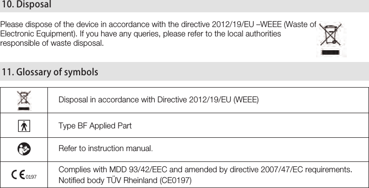 29Please dispose of the device in accordance with the directive 2012/19/EU –WEEE (Waste of Electronic Equipment). If you have any queries, please refer to the local authorities responsible of waste disposal.Disposal in accordance with Directive 2012/19/EU (WEEE)Type BF Applied PartRefer to instruction manual.Complies with MDD 93/42/EEC and amended by directive 2007/47/EC requirements. Notified body TÜV Rheinland (CE0197) 10. Disposal 11. Glossary of symbols0197