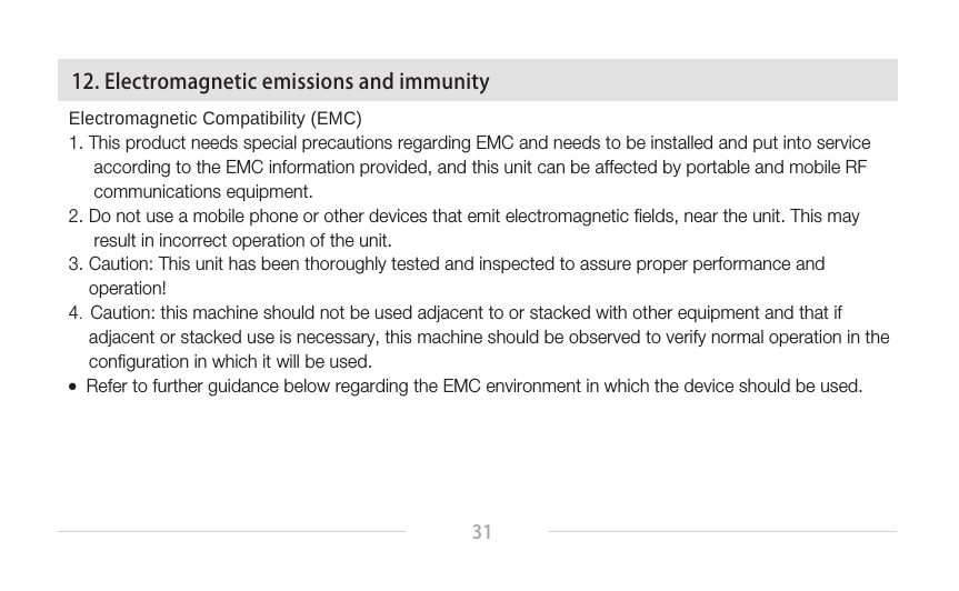 31Electromagnetic Compatibility (EMC)1. This product needs special precautions regarding EMC and needs to be installed and put into service      according to the EMC information provided, and this unit can be affected by portable and mobile RF       communications equipment.2. Do not use a mobile phone or other devices that emit electromagnetic fields, near the unit. This may      result in incorrect operation of the unit.3. Caution: This unit has been thoroughly tested and inspected to assure proper performance and     operation!4.  Caution: this machine should not be used adjacent to or stacked with other equipment and that if     adjacent or stacked use is necessary, this machine should be observed to verify normal operation in the     configuration in which it will be used.    Refer to further guidance below regarding the EMC environment in which the device should be used. 12. Electromagnetic emissions and immunity