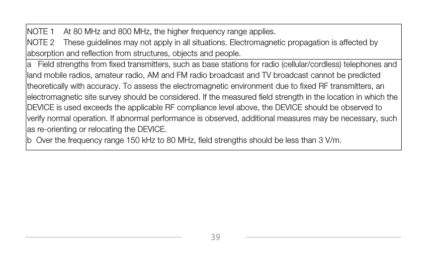 39NOTE 1    At 80 MHz and 800 MHz, the higher frequency range applies.NOTE 2    These guidelines may not apply in all situations. Electromagnetic propagation is affected by absorption and reflection from structures, objects and people.a   Field strengths from fixed transmitters, such as base stations for radio (cellular/cordless) telephones and land mobile radios, amateur radio, AM and FM radio broadcast and TV broadcast cannot be predicted theoretically with accuracy. To assess the electromagnetic environment due to fixed RF transmitters, an electromagnetic site survey should be considered. If the measured field strength in the location in which the DEVICE is used exceeds the applicable RF compliance level above, the DEVICE should be observed to verify normal operation. If abnormal performance is observed, additional measures may be necessary, such as re-orienting or relocating the DEVICE.b  Over the frequency range 150 kHz to 80 MHz, field strengths should be less than 3 V/m.