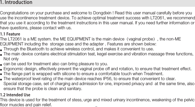  51. IntroductionCongratulations on your purchase and welcome to Dongdixin ! Read this user manual carefully before you use the incontinence treatment device. To achieve optimal treatment success with LT2061, we recommend that you use it according to the treatment instructions in this user manual. If you need further information or have questions, please contact with us. 1.1 FeatureThe LT2061 is a ME system. the ME EQUIPMENT is the main device（vaginal probe）, the non-ME EQUIPMENT including the  storage case and the adapter . Features are shown below:   Through the Bluetooth to achieve wireless control, and makes it convenient to use.    The main device contains electrical stimulation teat, kegel exercise and vibration massage three functions,    Not only            can be used for treatment also can bring pleasure to you.      Ergonomic design, effectively prevent the vaginal probe off and rotation, to ensure that treatment effect.    The flange part is wrapped with silicone to ensure a comfortable touch when Treatment.    The waterproof level rating of the main device reaches IP56, to ensure that convenient to clear.    Special storage case, set of charging and admission for one, improved privacy and  at the same time, also      ensure that the probe is clean and sanitary. 1.2 Intended UseThis device is used for the treatment of stess, urge and mixed urinary incontinence, weakening of the pelvic floor muscles and pain relief.