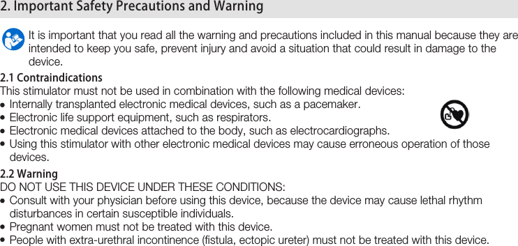  6 2. Important Safety Precautions and Warning         It is important that you read all the warning and precautions included in this manual because they are          intended to keep you safe, prevent injury and avoid a situation that could result in damage to the           device.2.1 ContraindicationsThis stimulator must not be used in combination with the following medical devices:   Internally transplanted electronic medical devices, such as a pacemaker.   Electronic life support equipment, such as respirators.     Electronic medical devices attached to the body, such as electrocardiographs.    Using this stimulator with other electronic medical devices may cause erroneous operation of those     devices.2.2 WarningDO NOT USE THIS DEVICE UNDER THESE CONDITIONS:    Consult with your physician before using this device, because the device may cause lethal rhythm    disturbances in certain susceptible individuals.   Pregnant women must not be treated with this device.   People with extra-urethral incontinence (fistula, ectopic ureter) must not be treated with this device.