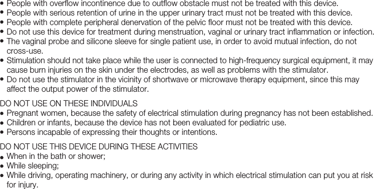 7   People with overflow incontinence due to outflow obstacle must not be treated with this device.    People with serious retention of urine in the upper urinary tract must not be treated with this device.   People with complete peripheral denervation of the pelvic floor must not be treated with this device.    Do not use this device for treatment during menstruation, vaginal or urinary tract inflammation or infection.    The vaginal probe and silicone sleeve for single patient use, in order to avoid mutual infection, do not           cross-use.    Stimulation should not take place while the user is connected to high-frequency surgical equipment, it may    cause burn injuries on the skin under the electrodes, as well as problems with the stimulator.    Do not use the stimulator in the vicinity of shortwave or microwave therapy equipment, since this may    affect the output power of the stimulator.DO NOT USE ON THESE INDIVIDUALS    Pregnant women, because the safety of electrical stimulation during pregnancy has not been established.   Children or infants, because the device has not been evaluated for pediatric use.   Persons incapable of expressing their thoughts or intentions.DO NOT USE THIS DEVICE DURING THESE ACTIVITIES   When in the bath or shower;   While sleeping;   While driving, operating machinery, or during any activity in which electrical stimulation can put you at risk    for injury.