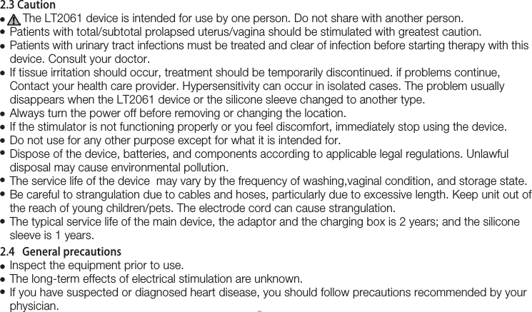 82.3 Caution       The LT2061 device is intended for use by one person. Do not share with another person.   Patients with total/subtotal prolapsed uterus/vagina should be stimulated with greatest caution.   Patients with urinary tract infections must be treated and clear of infection before starting therapy with this    device. Consult your doctor.    If tissue irritation should occur, treatment should be temporarily discontinued. if problems continue,    Contact your health care provider. Hypersensitivity can occur in isolated cases. The problem usually    disappears when the LT2061 device or the silicone sleeve changed to another type.   Always turn the power off before removing or changing the location.    If the stimulator is not functioning properly or you feel discomfort, immediately stop using the device.    Do not use for any other purpose except for what it is intended for.    Dispose of the device, batteries, and components according to applicable legal regulations. Unlawful    disposal may cause environmental pollution.   The service life of the device  may vary by the frequency of washing,vaginal condition, and storage state.    Be careful to strangulation due to cables and hoses, particularly due to excessive length. Keep unit out of     the reach of young children/pets. The electrode cord can cause strangulation.   The typical service life of the main device, the adaptor and the charging box is 2 years; and the silicone    sleeve is 1 years.2.4   General precautions   Inspect the equipment prior to use.   The long-term effects of electrical stimulation are unknown.   If you have suspected or diagnosed heart disease, you should follow precautions recommended by your    physician.