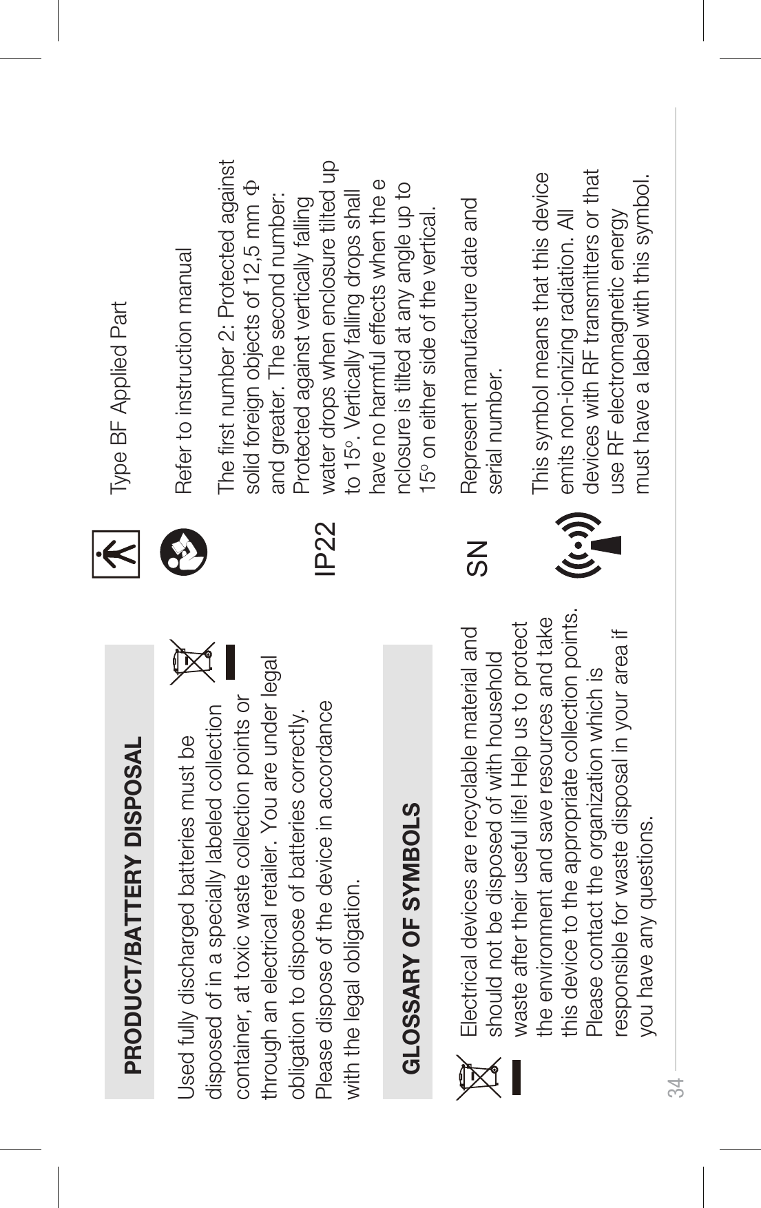 34PRODUCT/BATTERY DISPOSALGLOSSARY OF SYMBOLSUsed fully discharged batteries must be disposed of in a specially labeled collection container, at toxic waste collection points or through an electrical retailer. You are under legal obligation to dispose of batteries correctly. Please dispose of the device in accordance with the legal obligation.Electrical devices are recyclable material and should not be disposed of with household waste after their useful life! Help us to protect the environment and save resources and take this device to the appropriate collection points. Please contact the organization which is responsible for waste disposal in your area if you have any questions.Type BF Applied PartRefer to instruction manual The rst number 2: Protected against solid foreign objects of 12,5 mm Ф and greater. The second number: Protected against vertically falling water drops when enclosure tilted up to 15o. Vertically falling drops shall have no harmful effects when the enclosure is tilted at any angle up to 15o on either side of the vertical.IP22SNThis symbol means that this device emits non-ionizing radiation. Alldevices with RF transmitters or that use RF electromagnetic energymust have a label with this symbol.Represent manufacture date and serial number.