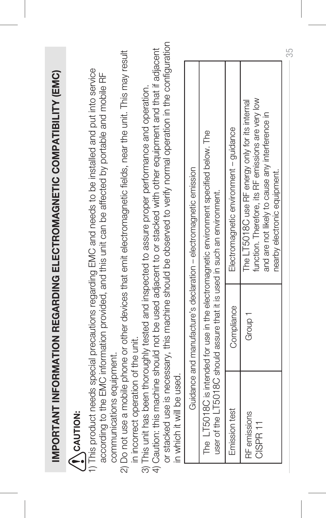 35   IMPORTANT INFORMATION REGARDING ELECTROMAGNETIC COMPATIBILITY (EMC)1) This product needs special precautions regarding EMC and needs to be installed and put into service     according to the EMC information provided, and this unit can be affected by portable and mobile RF     communications equipment.  2) Do not use a mobile phone or other devices that emit electromagnetic elds, near the unit. This may result    in incorrect operation of the unit. 3) This unit has been thoroughly tested and inspected to assure proper performance and operation. 4) Caution: this machine should not be used adjacent to or stacked with other equipment and that if adjacent     or stacked use is necessary, this machine should be observed to verify normal operation in the conguration     in which it will be used.    Guidance and manufacture’s declaration – electromagnetic emission ComplianceThe  LT5018C is intended for use in the electromagnetic environment specied below. The user of the LT5018C should assure that it is used in such an environment.Emission test Electromagnetic environment – guidanceThe LT5018C use RF energy only for its internalfunction. Therefore, its RF emissions are very low and are not likely to cause any interference in nearby electronic equipment.RF emissions CISPR 11Group 1CAUTION: