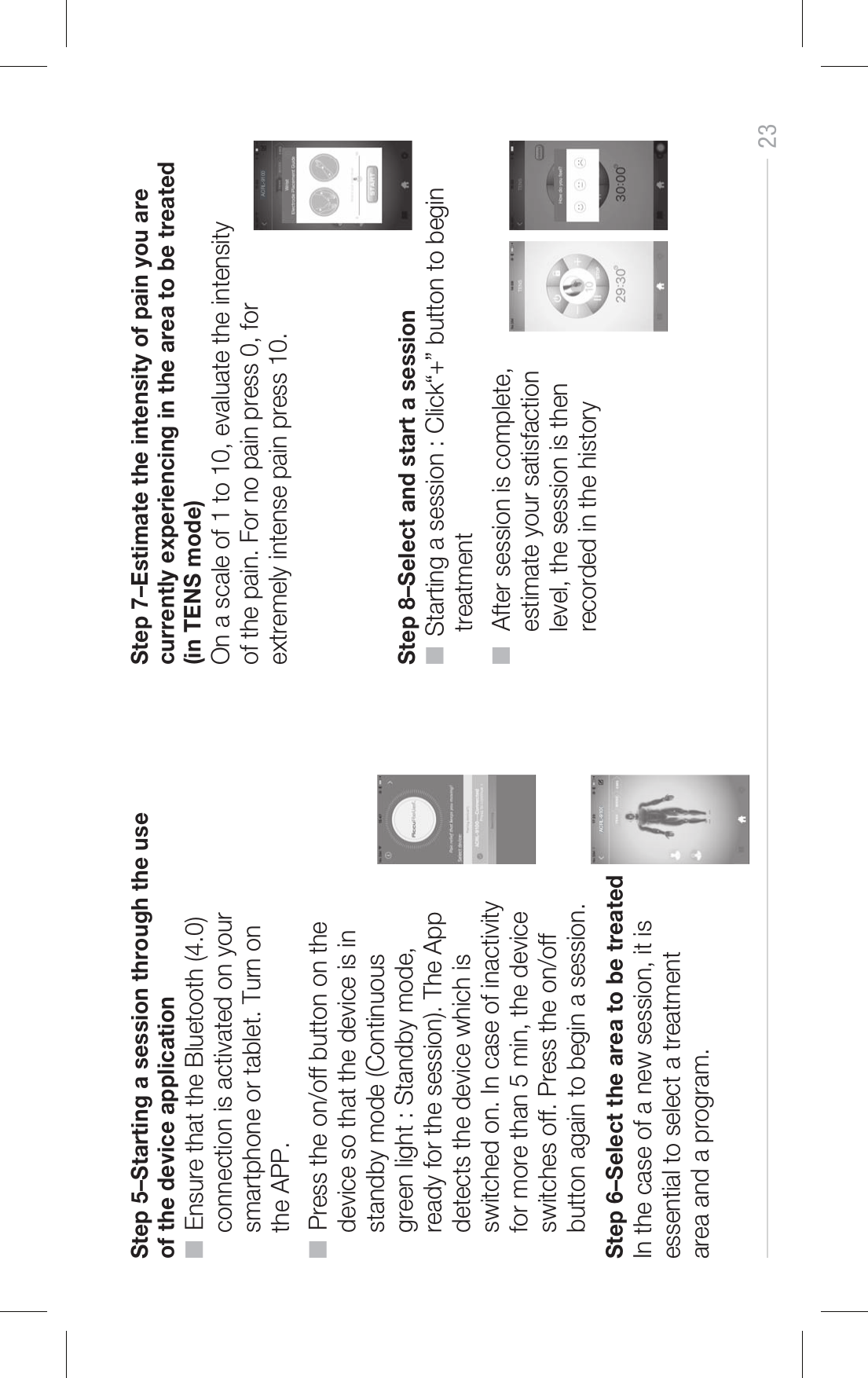 23Step 5–Starting a session through the use of the device application■  Ensure that the Bluetooth (4.0)     connection is activated on your     smartphone or tablet. Turn on     the APP. ■  Press the on/off button on the     device so that the device is in     standby mode (Continuous     green light : Standby mode,     ready for the session). The App     detects the device which is     switched on. In case of inactivity     for more than 5 min, the device     switches off. Press the on/off     button again to begin a session.Step 6–Select the area to be treatedIn the case of a new session, it is essential to select a treatment area and a program. ACRL-9100Step 7–Estimate the intensity of pain you are currently experiencing in the area to be treated (in TENS mode)On a scale of 1 to 10, evaluate the intensity of the pain. For no pain press 0, for extremely intense pain press 10.ACRL-9100Step 8–Select and start a session■  Starting a session : Click“+” button to begin      treatment■   After session is complete,     estimate your satisfaction      level, the session is then     recorded in the history 