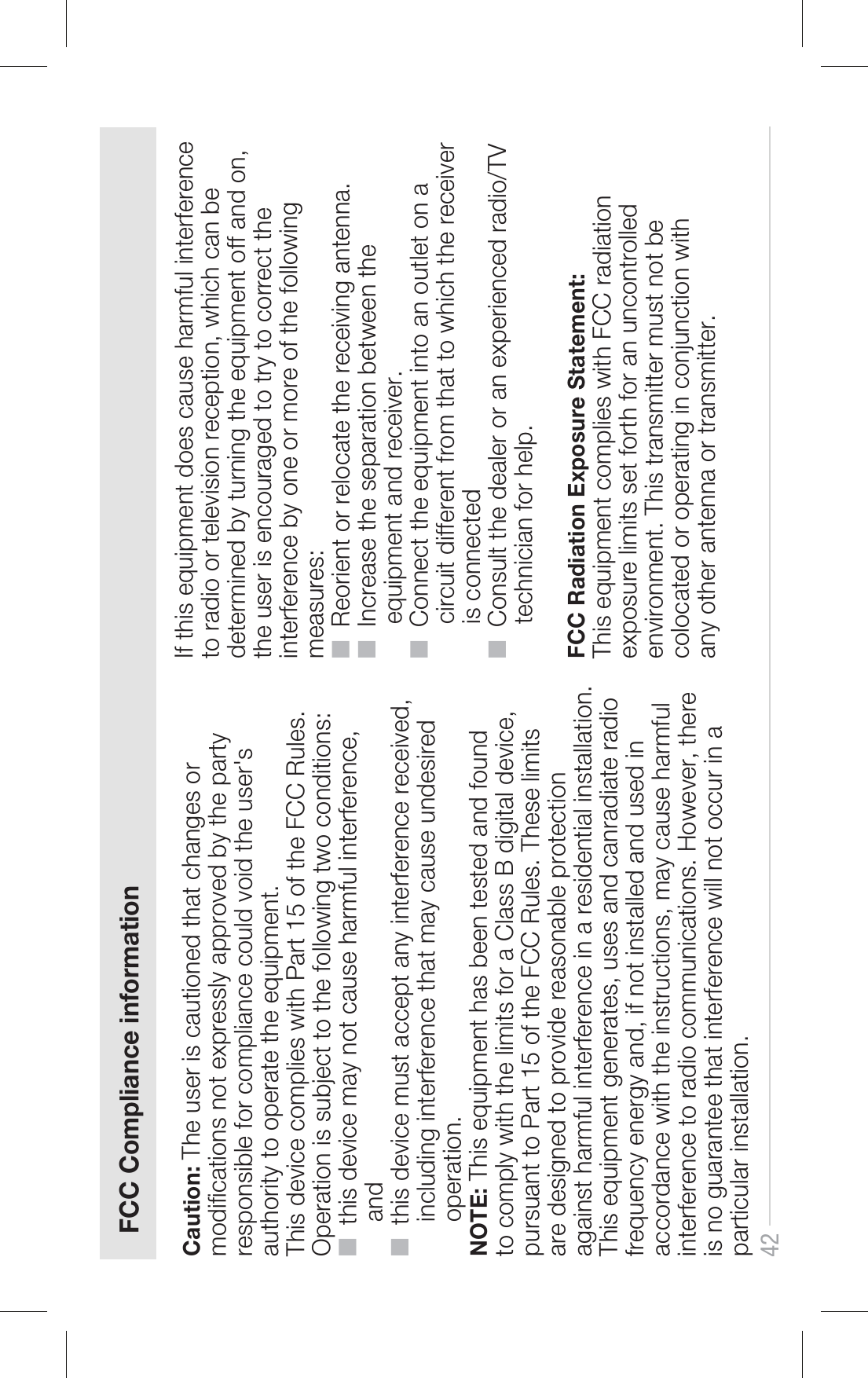 Caution: The user is cautioned that changes or modications not expressly approved by the party responsible for compliance could void the user&apos;s authority to operate the equipment.This device complies with Part 15 of the FCC Rules. Operation is subject to the following two conditions:■  this device may not cause harmful interference,      and■  this device must accept any interference received,      including interference that may cause undesired      operation.NOTE: This equipment has been tested and found to comply with the limits for a Class B digital device, pursuant to Part 15 of the FCC Rules. These limits are designed to provide reasonable protection against harmful interference in a residential installation. This equipment generates, uses and canradiate radio frequency energy and, if not installed and used in accordance with the instructions, may cause harmful interference to radio communications. However, there is no guarantee that interference will not occur in a particular installation. If this equipment does cause harmful interference to radio or television reception, which can be determined by turning the equipment off and on, the user is encouraged to try to correct the interference by one or more of the following measures:■  Reorient or relocate the receiving antenna.■  Increase the separation between the      equipment and receiver.■  Connect the equipment into an outlet on a      circuit different from that to which the receiver      is connected■  Consult the dealer or an experienced radio/TV      technician for help.FCC Radiation Exposure Statement:This equipment complies with FCC radiation exposure limits set forth for an uncontrolled environment. This transmitter must not be colocated or operating in conjunction with any other antenna or transmitter.42FCC Compliance information