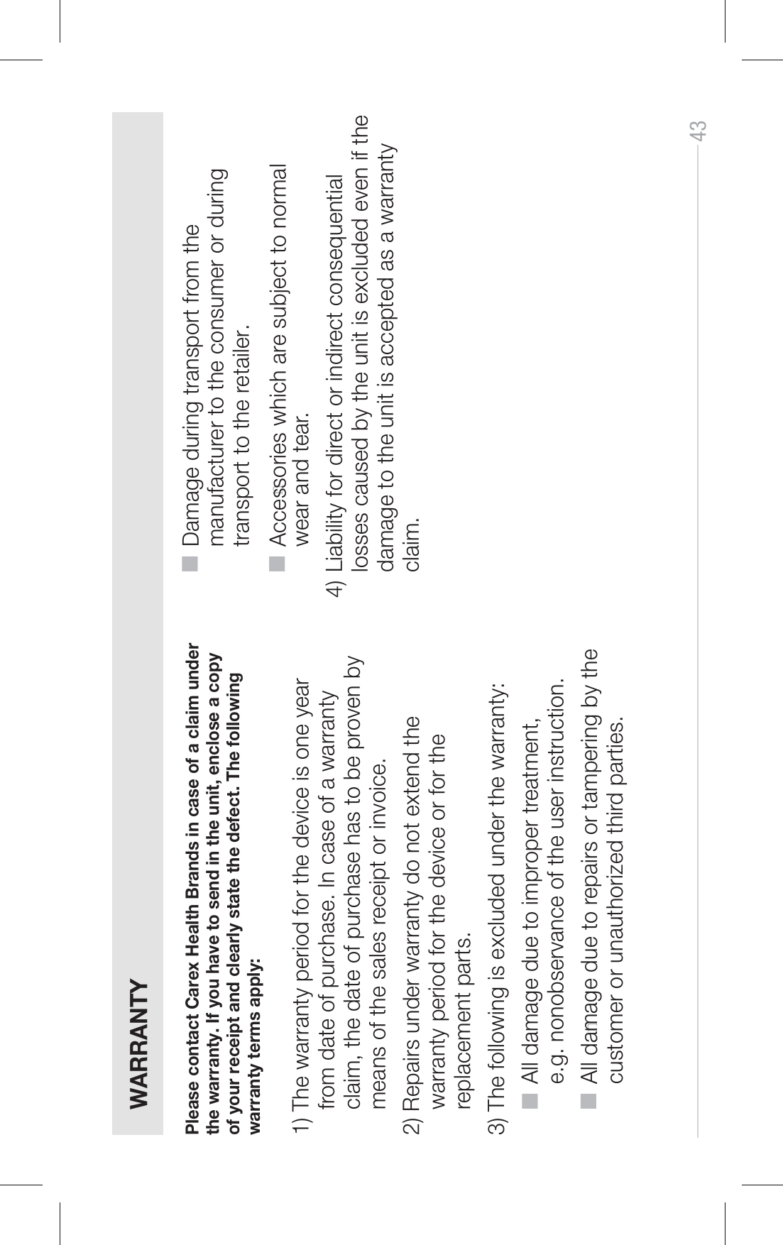 43 WARRANTYPlease contact Carex Health Brands in case of a claim under the warranty. If you have to send in the unit, enclose a copy of your receipt and clearly state the defect. The following warranty terms apply: 1) The warranty period for the device is one year from date of purchase. In case of a warranty claim, the date of purchase has to be proven by means of the sales receipt or invoice.2) Repairs under warranty do not extend the warranty period for the device or for the replacement parts.3) The following is excluded under the warranty: ■ ■ ■ ■ All damage due to improper treatment,  e.g. nonobservance of the user instruction. n All damage due to repairs or tampering by the  customer or unauthorized third parties.Damage during transport from the  manufacturer to the consumer or during   transport to the retailer. n Accessories which are subject to normal  wear and tear. 4) Liability for direct or indirect consequential losses caused by the unit is excluded even if the damage to the unit is accepted as a warranty claim.