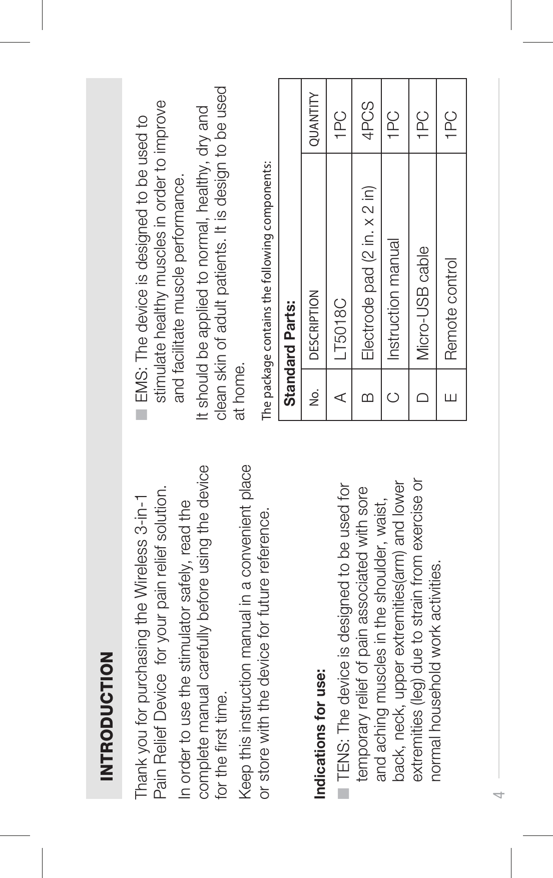 4■  EMS: The device is designed to be used to     stimulate healthy muscles in order to improve     and facilitate muscle performance. It should be applied to normal, healthy, dry and clean skin of adult patients. It is design to be used at home.INTRODUCTIONThank you for purchasing the Wireless 3-in-1 Pain Relief Device  for your pain relief solution. In order to use the stimulator safely, read the complete manual carefully before using the device for the rst time.Keep this instruction manual in a convenient place or store with the device for future reference.Indications for use:■  TENS: The device is designed to be used for     temporary relief of pain associated with sore     and aching muscles in the shoulder, waist,    back, neck, upper extremities(arm) and lower     extremities (leg) due to strain from exercise or     normal household work activities. No.Standard Parts:DESCRIPTION QUANTITYA LT5018C 1PCB Electrode pad (2 in. x 2 in) 4PCSC Instruction manual 1PCD Micro-USB cable 1PCE Remote control 1PCThe package contains the following components: