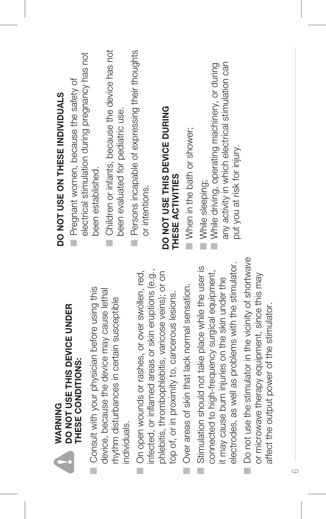 6DO NOT USE THIS DEVICE DURING THESE ACTIVITIESDO NOT USE ON THESE INDIVIDUALS■  Pregnant women, because the safety of     electrical stimulation during pregnancy has not     been established.■  Children or infants, because the device has not     been evaluated for pediatric use.■  Persons incapable of expressing their thoughts     or intentions.■  When in the bath or shower;■  While sleeping;■  While driving, operating machinery, or during     any activity in which electrical stimulation can     put you at risk for injury.WARNING■  Consult with your physician before using this     device, because the device may cause lethal     rhythm disturbances in certain susceptible     individuals.■  On open wounds or rashes, or over swollen, red,     infected, or inamed areas or skin eruptions (e.g.,     phlebitis, thrombophlebitis, varicose veins); or on     top of, or in proximity to, cancerous lesions.■  Over areas of skin that lack normal sensation.■  Stimulation should not take place while the user is     connected to high-frequency surgical equipment,     it may cause burn injuries on the skin under the     electrodes, as well as problems with the stimulator.■  Do not use the stimulator in the vicinity of shortwave     or microwave therapy equipment, since this may     affect the output power of the stimulator.DO NOT USE THIS DEVICE UNDER THESE CONDITIONS: