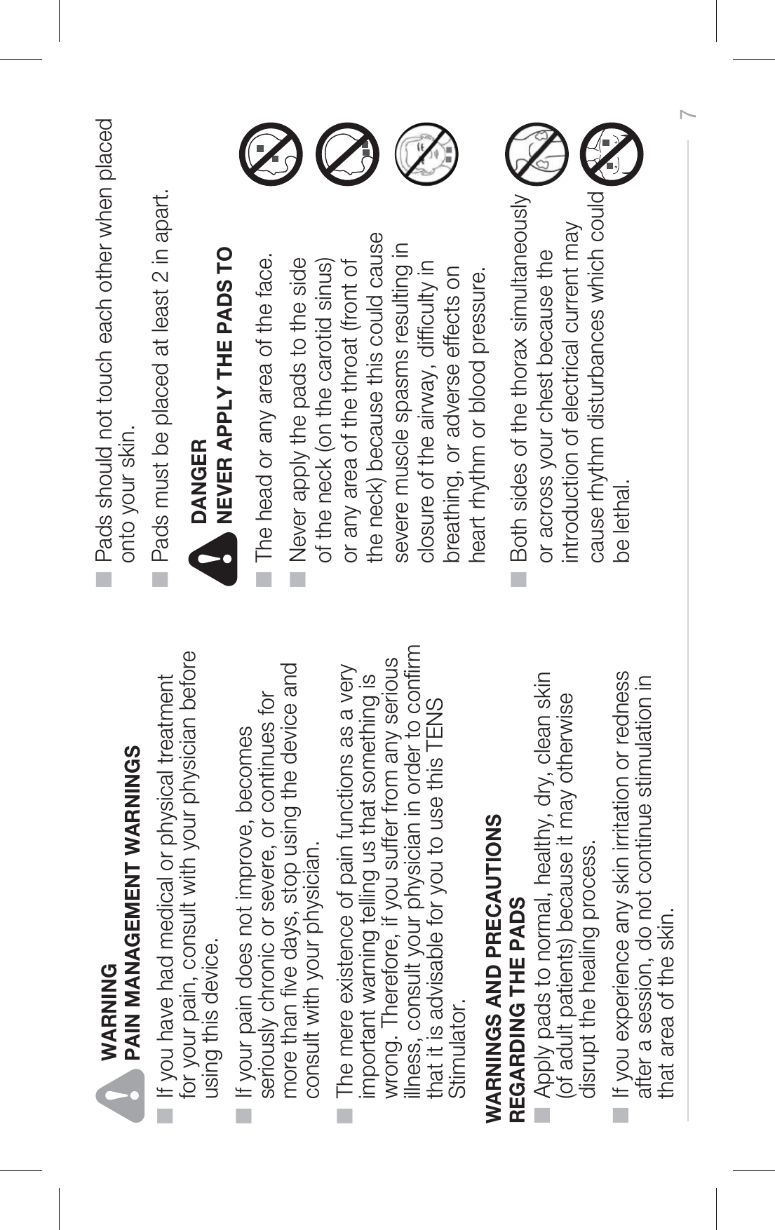 PAIN MANAGEMENT WARNINGS■  If you have had medical or physical treatment     for your pain, consult with your physician before     using this device.■  If your pain does not improve, becomes     seriously chronic or severe, or continues for     more than ve days, stop using the device and     consult with your physician.■  The mere existence of pain functions as a very     important warning telling us that something is     wrong. Therefore, if you suffer from any serious     illness, consult your physician in order to conrm     that it is advisable for you to use this TENS     Stimulator.7WARNINGS AND PRECAUTIONS REGARDING THE PADS ■  Apply pads to normal, healthy, dry, clean skin     (of adult patients) because it may otherwise     disrupt the healing process.■  If you experience any skin irritation or redness     after a session, do not continue stimulation in     that area of the skin.■  Pads should not touch each other when placed     onto your skin.■  Pads must be placed at least 2 in apart.■  Both sides of the thorax simultaneously     or across your chest because the     introduction of electrical current may     cause rhythm disturbances which could     be lethal.NEVER APPLY THE PADS TO■  The head or any area of the face.■  Never apply the pads to the side     of the neck (on the carotid sinus)     or any area of the throat (front of     the neck) because this could cause     severe muscle spasms resulting in     closure of the airway, difculty in     breathing, or adverse effects on     heart rhythm or blood pressure.WARNINGDANGER
