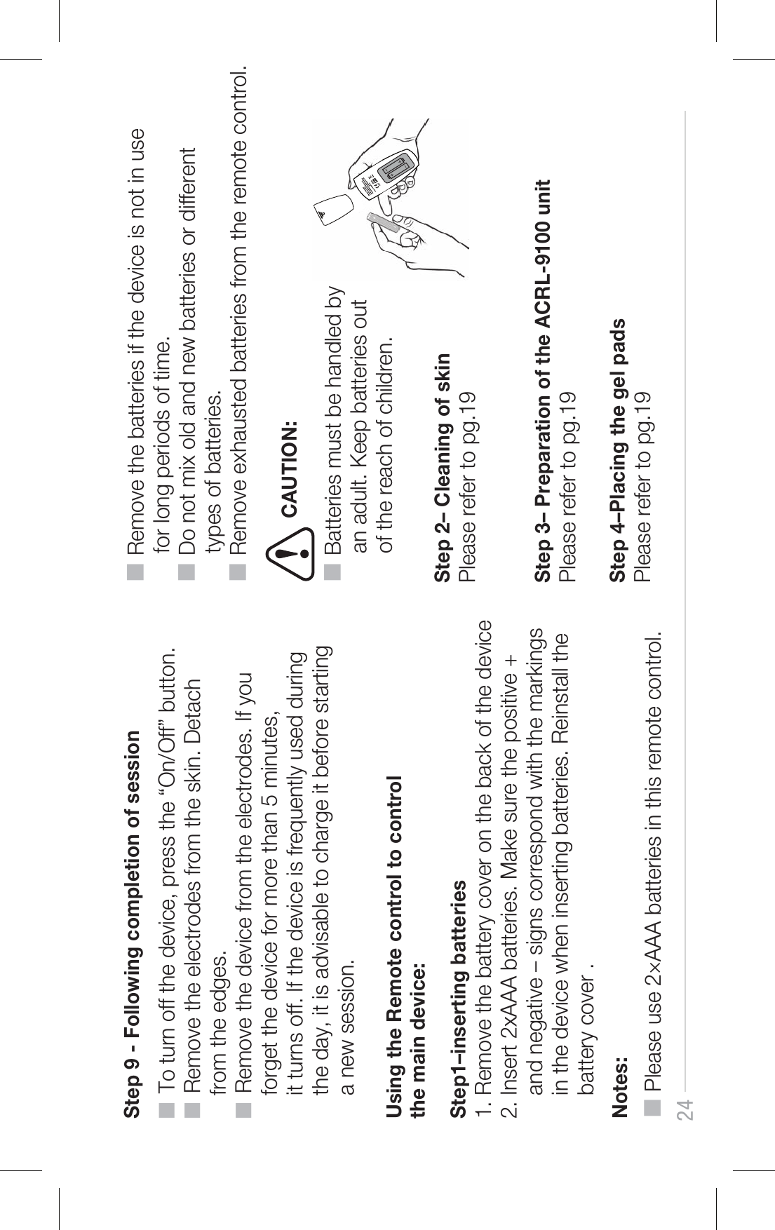 24 Using the Remote control to control the main device:           ■  To turn off the device, press the “On/Off” button.■  Remove the electrodes from the skin. Detach     from the edges.■  Remove the device from the electrodes. If you     forget the device for more than 5 minutes,     it turns off. If the device is frequently used during     the day, it is advisable to charge it before starting     a new session.Step1–inserting batteries1. Remove the battery cover on the back of the device 2. Insert 2xAAA batteries. Make sure the positive +     and negative – signs correspond with the markings     in the device when inserting batteries. Reinstall the     battery cover .Notes:■ Please use 2×AAA batteries in this remote control.■ Remove the batteries if the device is not in use      for long periods of time.■ Do not mix old and new batteries or different      types of batteries.■ Remove exhausted batteries from the remote control.Step 2– Cleaning of skinPlease refer to pg.19Step 3– Preparation of the ACRL-9100 unit Please refer to pg.19                        Step 4–Placing the gel pads Please refer to pg.19Step 9 - Following completion of sessionCAUTION:■ Batteries must be handled by      an adult. Keep batteries out      of the reach of children.