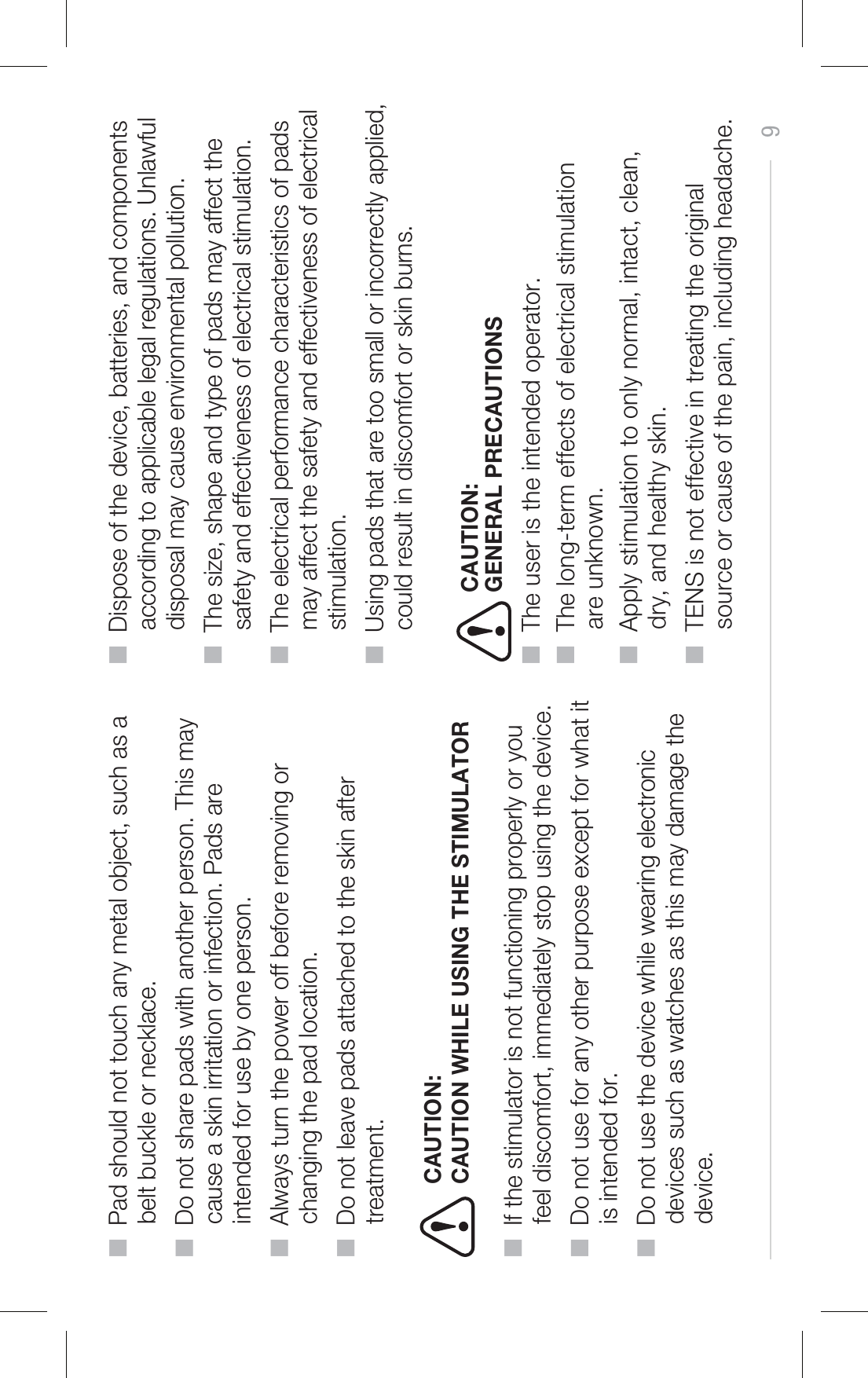 ■  Pad should not touch any metal object, such as a      belt buckle or necklace.■  Do not share pads with another person. This may      cause a skin irritation or infection. Pads are      intended for use by one person.■  Always turn the power off before removing or      changing the pad location.■  Do not leave pads attached to the skin after      treatment.■  If the stimulator is not functioning properly or you      feel discomfort, immediately stop using the device.■  Do not use for any other purpose except for what it      is intended for.■  Do not use the device while wearing electronic      devices such as watches as this may damage the      device.■  Dispose of the device, batteries, and components      according to applicable legal regulations. Unlawful      disposal may cause environmental pollution.■  The size, shape and type of pads may affect the      safety and effectiveness of electrical stimulation.■  The electrical performance characteristics of pads      may affect the safety and effectiveness of electrical      stimulation.■  Using pads that are too small or incorrectly applied,      could result in discomfort or skin burns.9CAUTION WHILE USING THE STIMULATORCAUTION:■  The user is the intended operator.■  The long-term effects of electrical stimulation      are unknown.■  Apply stimulation to only normal, intact, clean,      dry, and healthy skin.■  TENS is not effective in treating the original      source or cause of the pain, including headache.GENERAL PRECAUTIONSCAUTION: