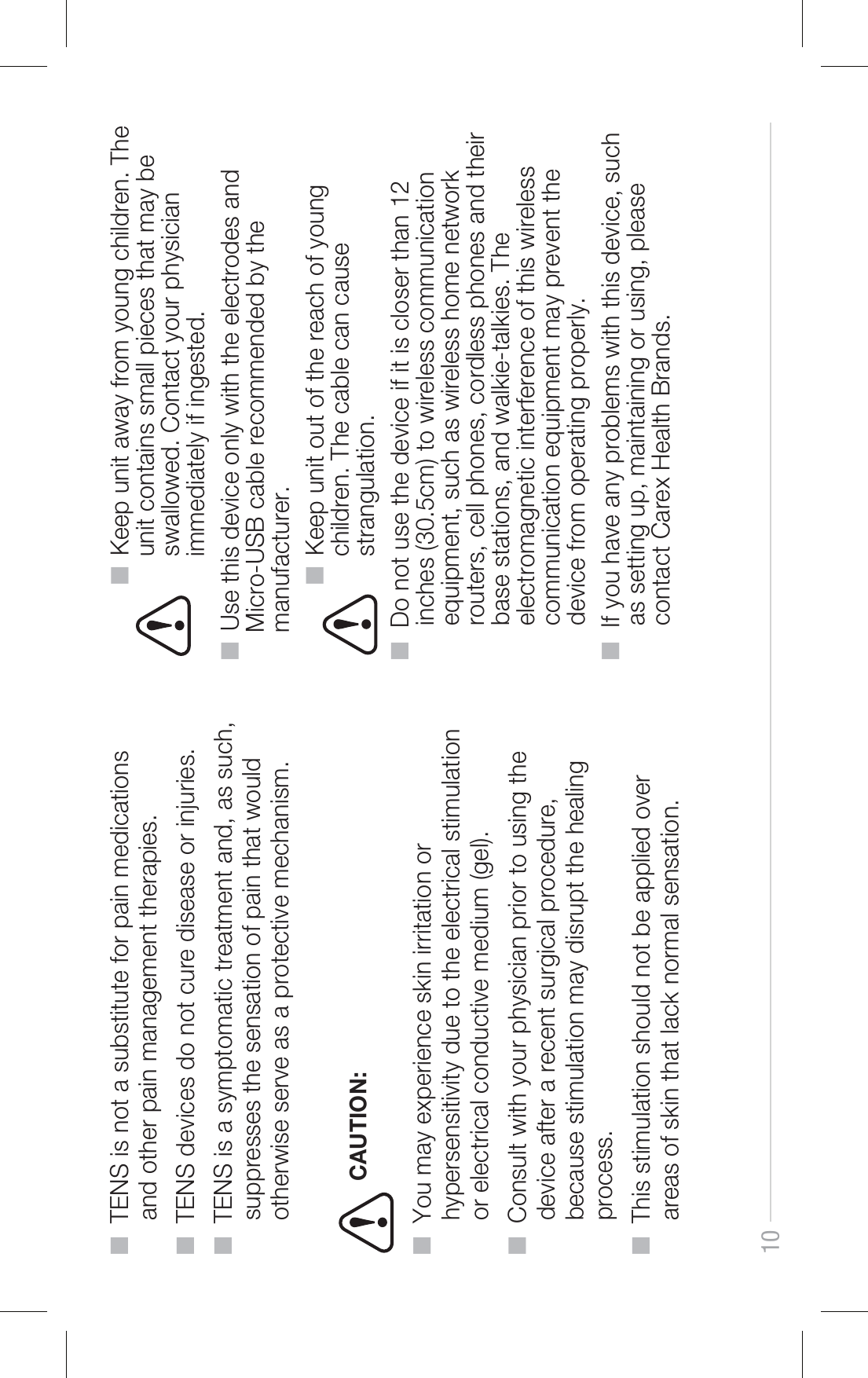 10■  TENS is not a substitute for pain medications      and other pain management therapies.■  TENS devices do not cure disease or injuries.■  TENS is a symptomatic treatment and, as such,      suppresses the sensation of pain that would      otherwise serve as a protective mechanism.             ■  Keep unit away from young children. The                unit contains small pieces that may be                swallowed. Contact your physician                immediately if ingested. ■  Use this device only with the electrodes and     Micro-USB cable recommended by the     manufacturer.           ■  Keep unit out of the reach of young                children. The cable can cause                strangulation.■  Do not use the device if it is closer than 12      inches (30.5cm) to wireless communication      equipment, such as wireless home network      routers, cell phones, cordless phones and their      base stations, and walkie-talkies. The      electromagnetic interference of this wireless      communication equipment may prevent the      device from operating properly.■  If you have any problems with this device, such      as setting up, maintaining or using, please      contact Carex Health Brands. ■  You may experience skin irritation or      hypersensitivity due to the electrical stimulation      or electrical conductive medium (gel).■  Consult with your physician prior to using the      device after a recent surgical procedure,      because stimulation may disrupt the healing      process.■  This stimulation should not be applied over      areas of skin that lack normal sensation.CAUTION: