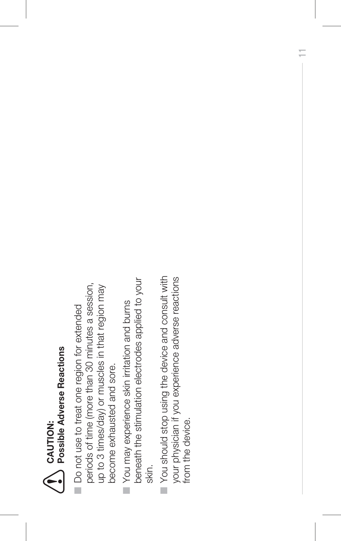 11Possible Adverse Reactions■  Do not use to treat one region for extended     periods of time (more than 30 minutes a session,     up to 3 times/day) or muscles in that region may     become exhausted and sore.■  You may experience skin irritation and burns     beneath the stimulation electrodes applied to your     skin.■  You should stop using the device and consult with     your physician if you experience adverse reactions     from the device.CAUTION: