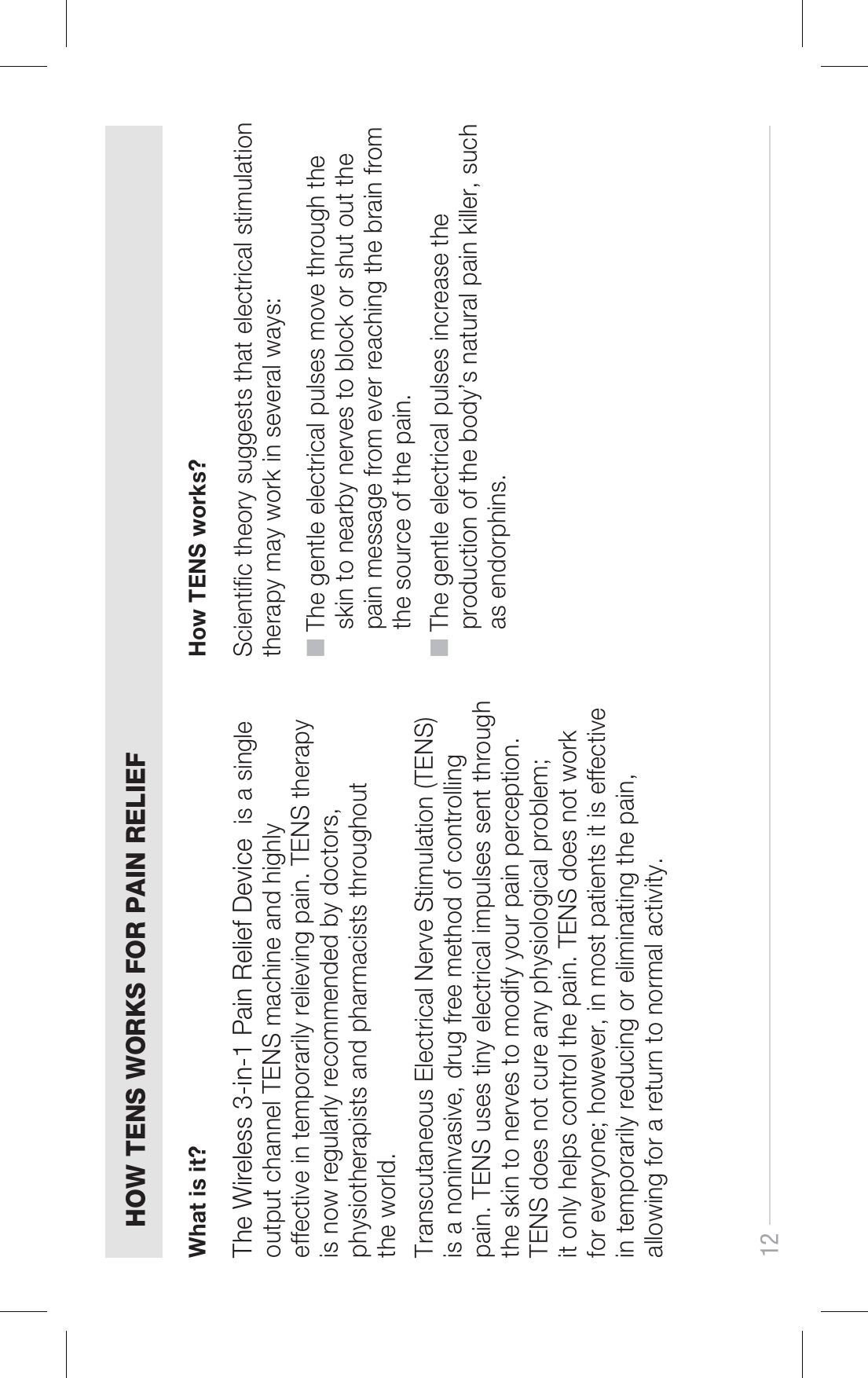 12HOW TENS WORKS FOR PAIN RELIEFThe Wireless 3-in-1 Pain Relief Device  is a single output channel TENS machine and highly effective in temporarily relieving pain. TENS therapy is now regularly recommended by doctors, physiotherapists and pharmacists throughout the world. Transcutaneous Electrical Nerve Stimulation (TENS) is a noninvasive, drug free method of controlling pain. TENS uses tiny electrical impulses sent through the skin to nerves to modify your pain perception. TENS does not cure any physiological problem; it only helps control the pain. TENS does not work for everyone; however, in most patients it is effective in temporarily reducing or eliminating the pain, allowing for a return to normal activity.Scientific theory suggests that electrical stimulation therapy may work in several ways:■ The gentle electrical pulses move through the     skin to nearby nerves to block or shut out the     pain message from ever reaching the brain from     the source of the pain.■ The gentle electrical pulses increase the     production of the body’s natural pain killer, such     as endorphins.What is it? How TENS works?