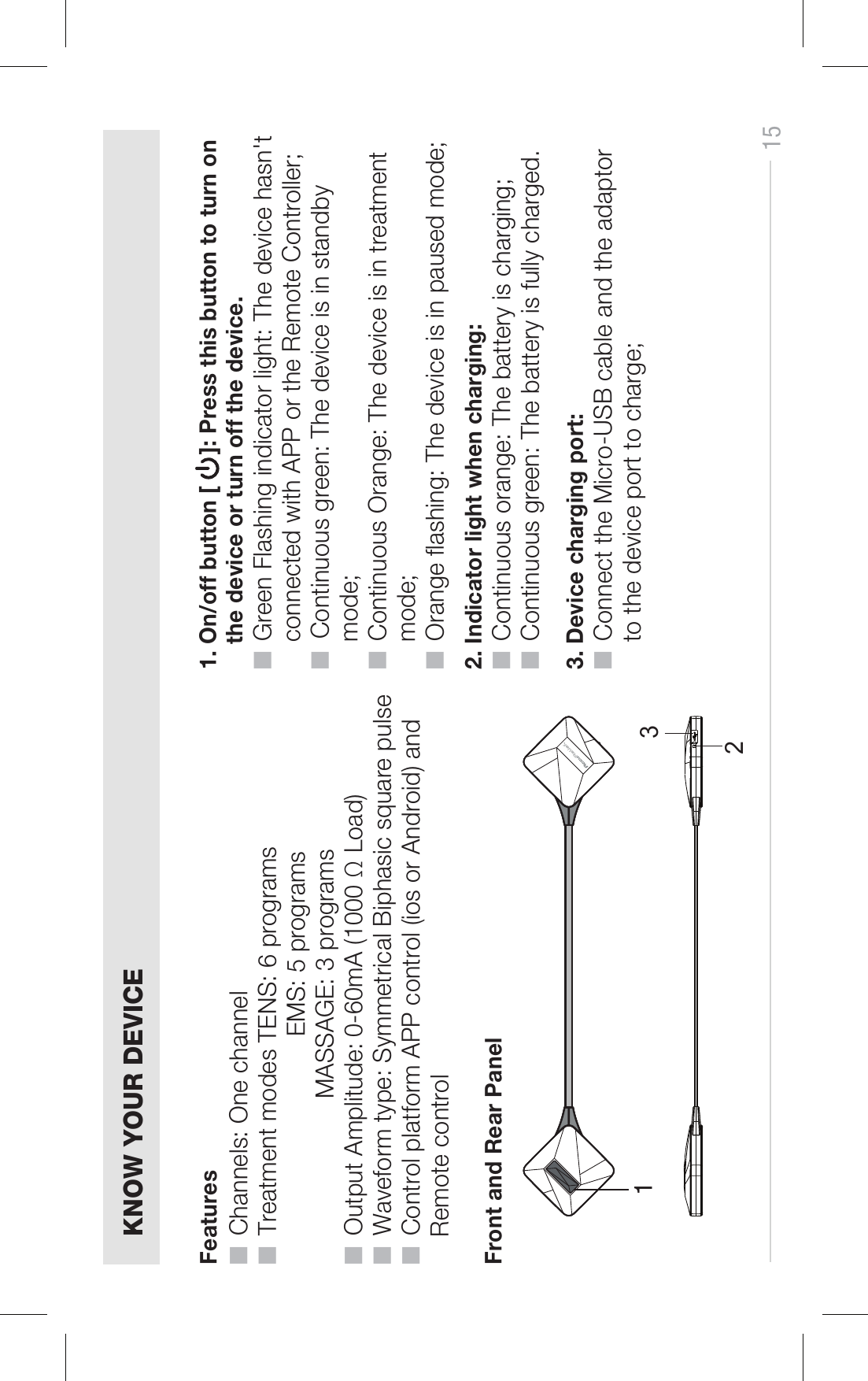 KNOW YOUR DEVICEFeatures■  Channels: One channel■  Treatment modes TENS: 6 programsEMS: 5 programsMASSAGE: 3 programs■  Output Amplitude: 0-60mA (1000 Ω Load)■  Waveform type: Symmetrical Biphasic square pulse■  Control platform APP control (ios or Android) and     Remote controlFront and Rear Panel1231. On/off button [     ]: Press this button to turn onthe device or turn off the device.■  Green Flashing indicator light: The device hasn&apos;tconnected with APP or the Remote Controller;■  Continuous green: The device is in standby mode;■  Continuous Orange: The device is in treatment mode;■  Orange ashing: The device is in paused mode;2. Indicator light when charging:■  Continuous orange: The battery is charging;■  Continuous green: The battery is fully charged.3. Device charging port:■  Connect the Micro-USB cable and the adaptor to the device port to charge;15