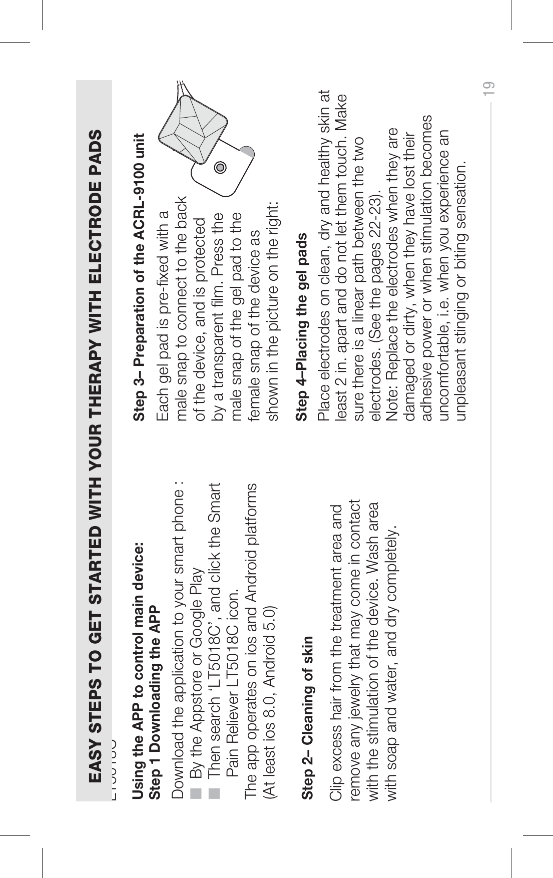 STEP 4  Using the APP to control main device:Step 1 Downloading the APP Step 2– Cleaning of skin Step 4–Placing the gel pads Download the application to your smart phone :■  By the Appstore or Google Play■  Then search ‘LT5018C’, and click the Smart      Pain Reliever LT5018C icon.The app operates on ios and Android platforms (At least ios 8.0, Android 5.0)LT5018C  Step 3– Preparation of the ACRL-9100 unit Each gel pad is pre-xed with a male snap to connect to the back of the device, and is protected by a transparent lm. Press the male snap of the gel pad to the female snap of the device asshown in the picture on the right: Clip excess hair from the treatment area and remove any jewelry that may come in contact with the stimulation of the device. Wash area with soap and water, and dry completely.EASY STEPS TO GET STARTED WITH YOUR THERAPY WITH ELECTRODE PADS19Place electrodes on clean, dry and healthy skin at least 2 in. apart and do not let them touch. Make sure there is a linear path between the two electrodes. (See the pages 22-23).Note: Replace the electrodes when they are damaged or dirty, when they have lost their adhesive power or when stimulation becomes uncomfortable, i.e. when you experience an unpleasant stinging or biting sensation.