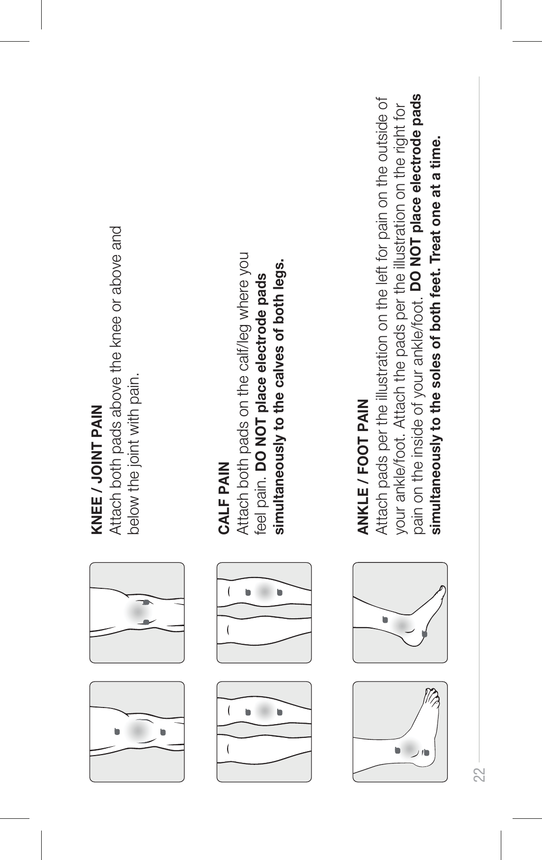 22KNEE / JOINT PAINAttach both pads above the knee or above and below the joint with pain.CALF PAINAttach both pads on the calf/leg where you feel pain. DO NOT place electrode pads simultaneously to the calves of both legs.ANKLE / FOOT PAINAttach pads per the illustration on the left for pain on the outside of your ankle/foot. Attach the pads per the illustration on the right for pain on the inside of your ankle/foot. DO NOT place electrode pads simultaneously to the soles of both feet. Treat one at a time.