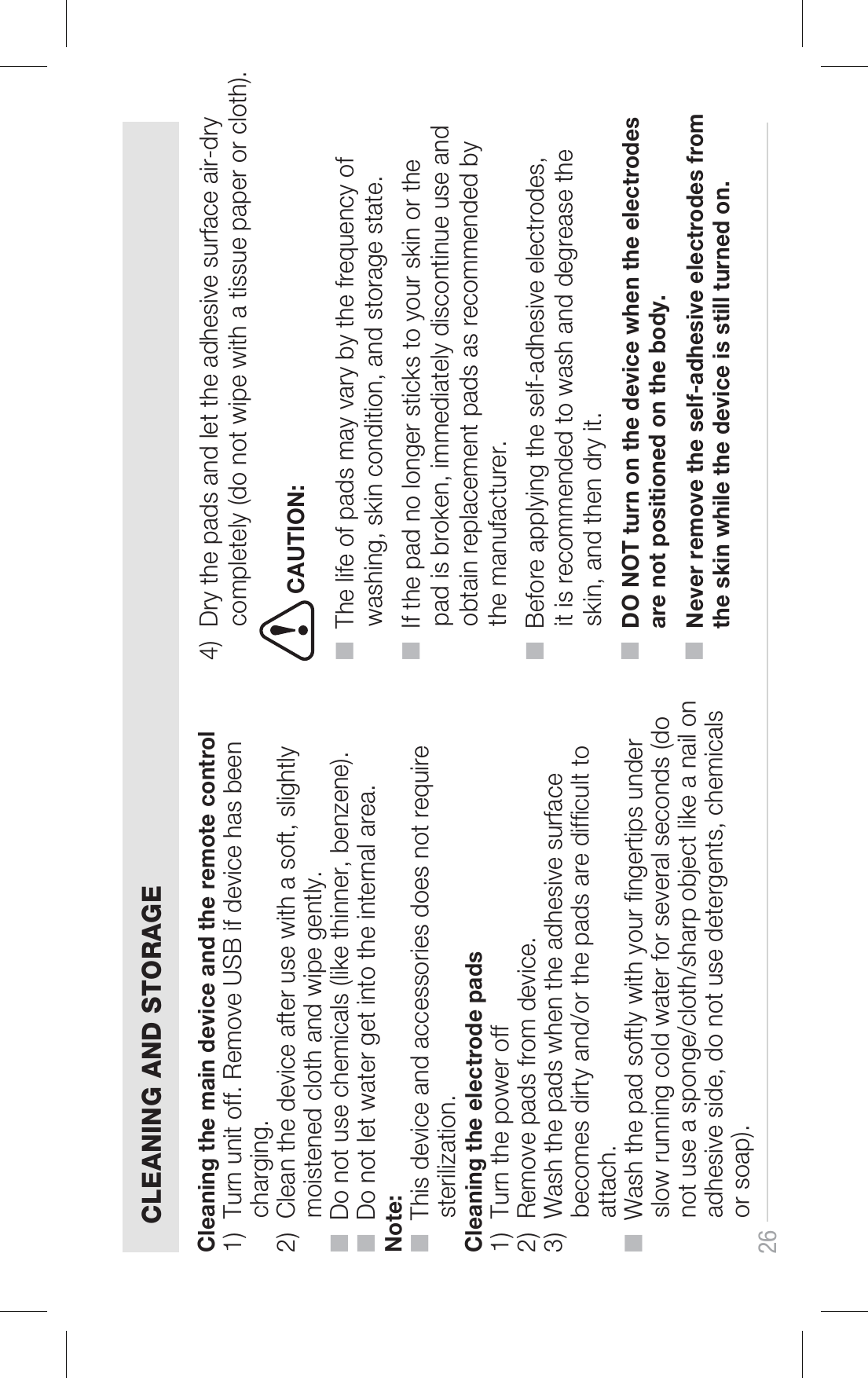 26 CLEANING AND STORAGECleaning the main device and the remote control1)  Turn unit off. Remove USB if device has been      charging. 2)  Clean the device after use with a soft, slightly      moistened cloth and wipe gently.■  Do not use chemicals (like thinner, benzene).■  Do not let water get into the internal area.Note:■  This device and accessories does not require      sterilization.Cleaning the electrode pads1)  Turn the power off2)  Remove pads from device.3)  Wash the pads when the adhesive surface      becomes dirty and/or the pads are difcult to      attach.■  Wash the pad softly with your ngertips under      slow running cold water for several seconds (do      not use a sponge/cloth/sharp object like a nail on      adhesive side, do not use detergents, chemicals      or soap).4)  Dry the pads and let the adhesive surface air-dry      completely (do not wipe with a tissue paper or cloth).CAUTION:■  The life of pads may vary by the frequency of      washing, skin condition, and storage state.■  If the pad no longer sticks to your skin or the      pad is broken, immediately discontinue use and      obtain replacement pads as recommended by      the manufacturer.■  Before applying the self-adhesive electrodes,      it is recommended to wash and degrease the      skin, and then dry it. ■  DO NOT turn on the device when the electrodes      are not positioned on the body. ■  Never remove the self-adhesive electrodes from      the skin while the device is still turned on.