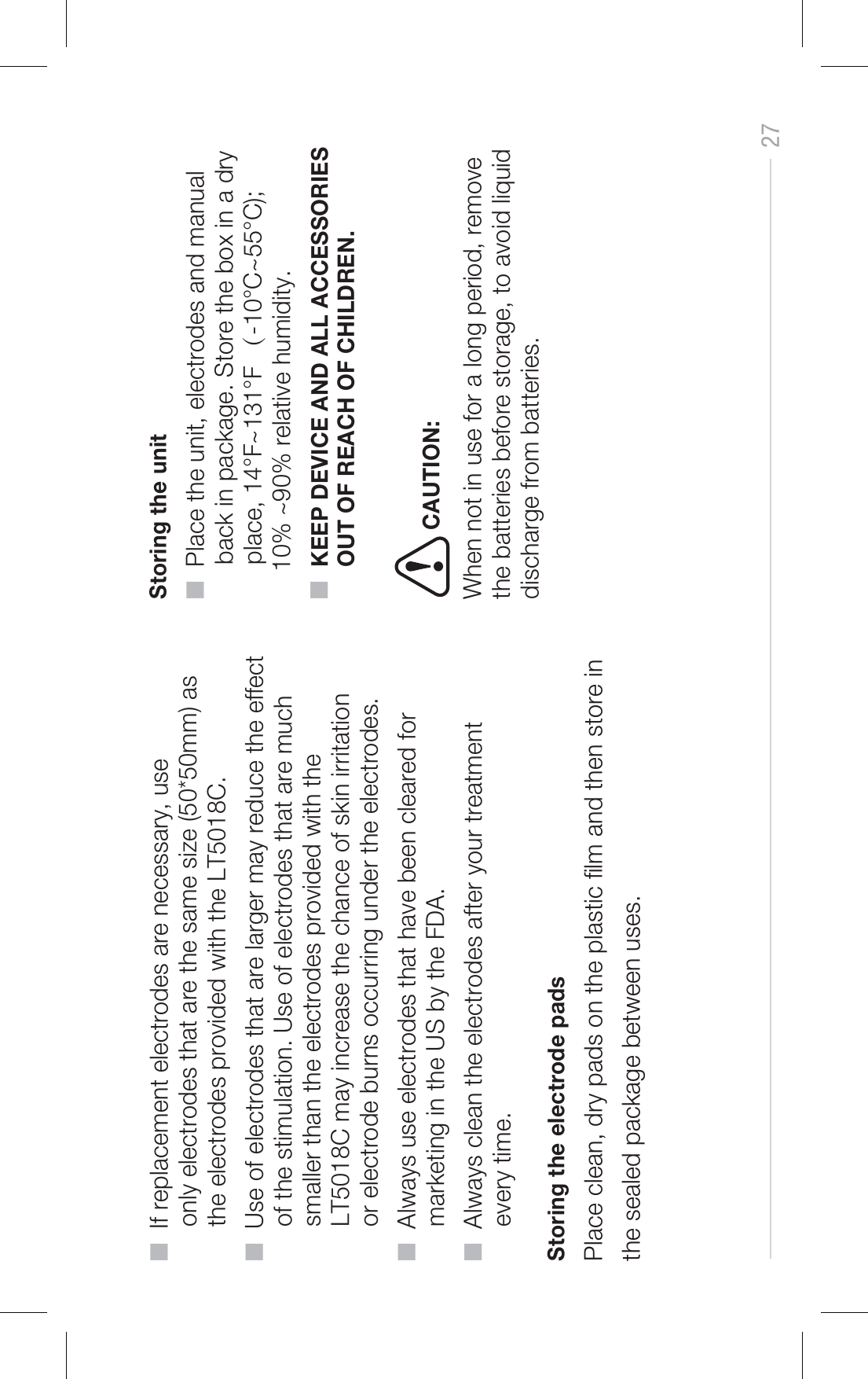 27CAUTION:■  If replacement electrodes are necessary, use      only electrodes that are the same size (50*50mm) as      the electrodes provided with the LT5018C. ■  Use of electrodes that are larger may reduce the effect      of the stimulation. Use of electrodes that are much      smaller than the electrodes provided with the      LT5018C may increase the chance of skin irritation      or electrode burns occurring under the electrodes.■  Always use electrodes that have been cleared for      marketing in the US by the FDA.■  Always clean the electrodes after your treatment      every time. Storing the electrode pads Place clean, dry pads on the plastic lm and then store inthe sealed package between uses. Storing the unit■  Place the unit, electrodes and manual      back in package. Store the box in a dry      place, 14°F~131°F （-10°C~55°C);     10% ~90% relative humidity.■  KEEP DEVICE AND ALL ACCESSORIES      OUT OF REACH OF CHILDREN.When not in use for a long period, remove the batteries before storage, to avoid liquid discharge from batteries.