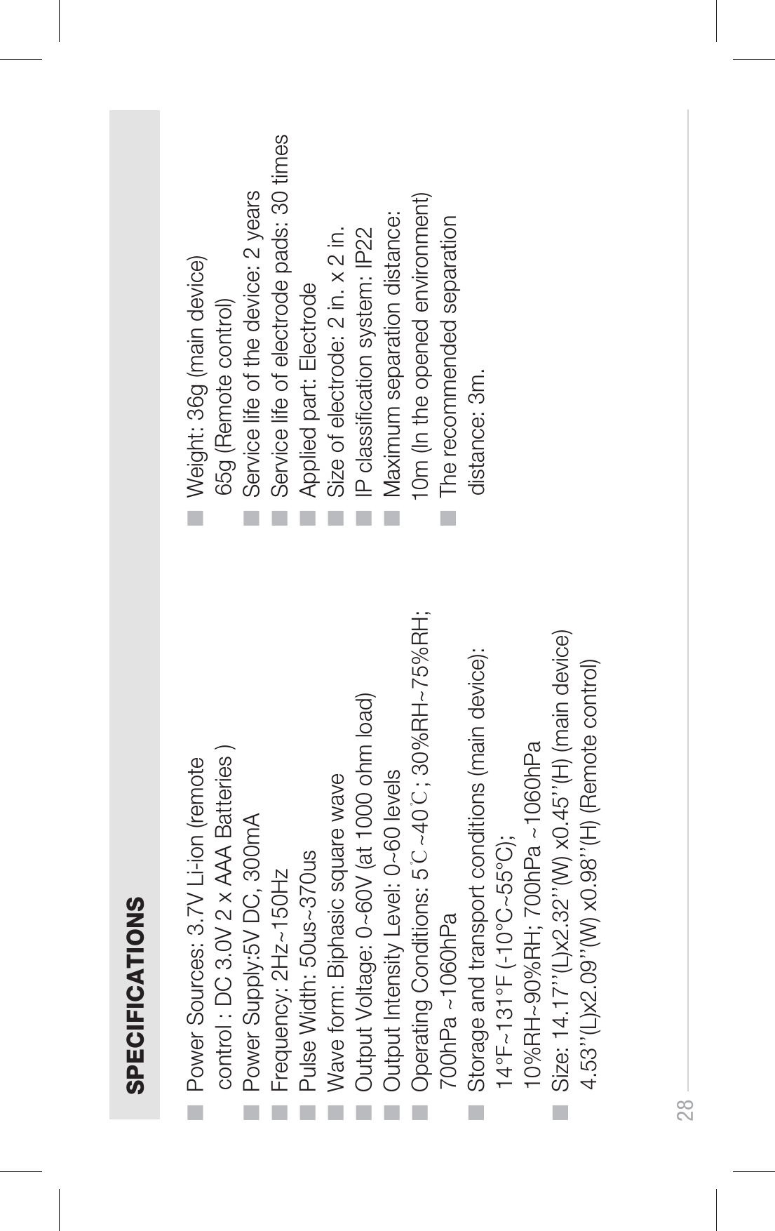 28SPECIFICATIONS■  Power Sources: 3.7V Li-ion (remote      control : DC 3.0V 2 x AAA Batteries )■  Power Supply:5V DC, 300mA■  Frequency: 2Hz~150Hz■  Pulse Width: 50us~370us■  Wave form: Biphasic square wave ■  Output Voltage: 0~60V (at 1000 ohm load)■  Output Intensity Level: 0~60 levels■  Operating Conditions: 5℃~40℃; 30%RH~75%RH;      700hPa ~1060hPa■  Storage and transport conditions (main device):      14°F~131°F (-10°C~55°C);      10%RH~90%RH; 700hPa ~1060hPa■  Size: 14.17’’(L)x2.32’’(W) x0.45’’(H) (main device)     4.53’’(L)x2.09’’(W) x0.98’’(H) (Remote control) ■  Weight: 36g (main device)     65g (Remote control)■  Service life of the device: 2 years■  Service life of electrode pads: 30 times■  Applied part: Electrode■  Size of electrode: 2 in. x 2 in.■  IP classication system: IP22■  Maximum separation distance:     10m (In the opened environment)■  The recommended separation      distance: 3m.
