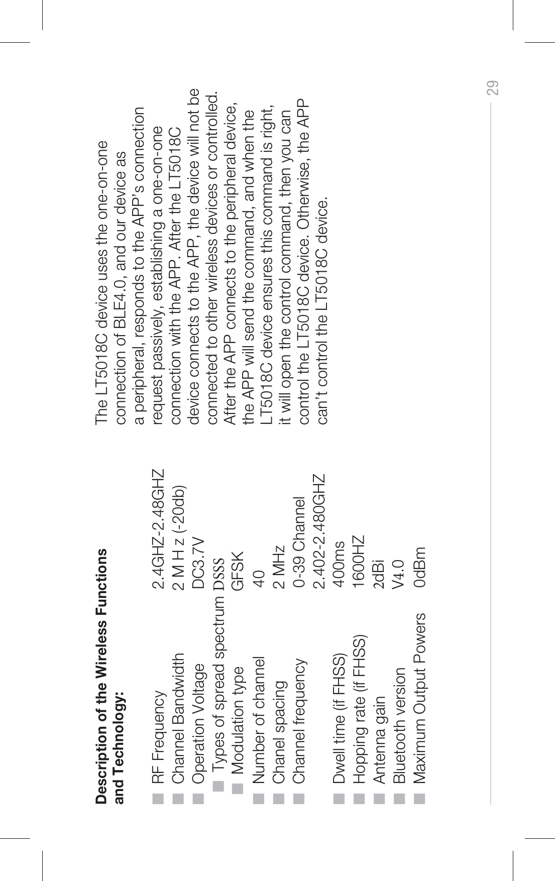 29Description of the Wireless Functions and Technology:■  RF Frequency  2.4GHZ-2.48GHZ■  Channel Bandwidth 2 M H z (-20db)■  Operation Voltage  DC3.7V■  Types of spread spectrum %444■  Modulation type                 GFSK■  Number of channel  40■  Chanel spacing  2 MHz■  Channel frequency  0-39 Channel  2.402-2.480GHZ■  Dwell time (if FHSS) ■  Hopping rate (if FHSS) ■  Antenna gain ■  Bluetooth version 400ms1600HZdBiV.0■  Maximum Output Powers  0dBmThe LT5018C device uses the one-on-one connection of BLE4.0, and our device as a peripheral, responds to the APP’s connection request passively, establishing a one-on-one connection with the APP. After the LT5018C device connects to the APP, the device will not be connected to other wireless devices or controlled. After the APP connects to the peripheral device, the APP will send the command, and when the LT5018C device ensures this command is right, it will open the control command, then you can control the LT5018C device. Otherwise, the APP can’t control the LT5018C device. 