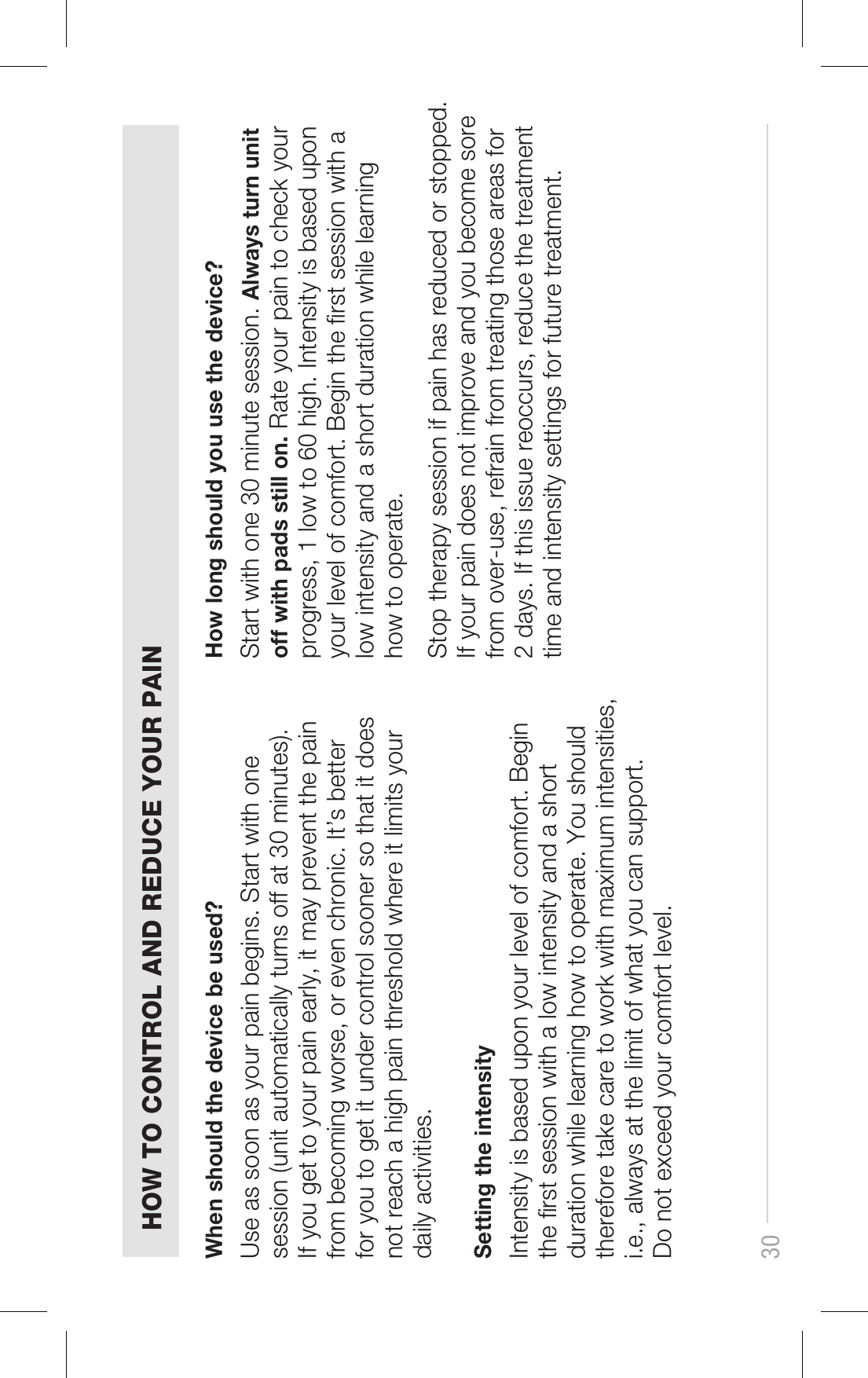 When should the device be used?HOW TO CONTROL AND REDUCE YOUR PAIN30Use as soon as your pain begins. Start with one session (unit automatically turns off at 30 minutes). If you get to your pain early, it may prevent the pain from becoming worse, or even chronic. It’s better for you to get it under control sooner so that it does not reach a high pain threshold where it limits your daily activities.How long should you use the device?Start with one 30 minute session. Always turn unit off with pads still on. Rate your pain to check your progress, 1 low to 60 high. Intensity is based upon your level of comfort. Begin the rst session with a low intensity and a short duration while learning how to operate.Stop therapy session if pain has reduced or stopped. If your pain does not improve and you become sore from over-use, refrain from treating those areas for 2 days. If this issue reoccurs, reduce the treatment time and intensity settings for future treatment.Setting the intensityIntensity is based upon your level of comfort. Begin the rst session with a low intensity and a short duration while learning how to operate. You should therefore take care to work with maximum intensities, i.e., always at the limit of what you can support.Do not exceed your comfort level.
