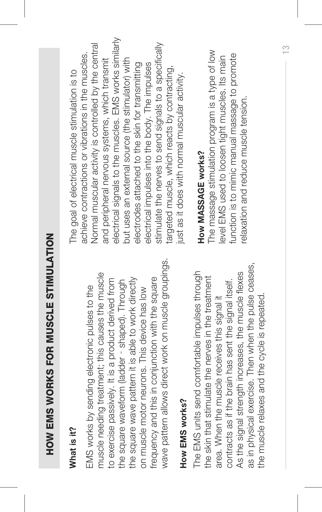 13HOW EMS WORKS FOR MUSCLE STIMULATIONEMS works by sending electronic pulses to the muscle needing treatment; this causes the muscle to exercise passively. It is a product derived from the square waveform (ladder‐shaped). Through the square wave pattern it is able to work directly on muscle motor neurons. This device has low frequency and this in conjunction with the square wave pattern allows direct work on muscle groupings. The goal of electrical muscle stimulation is to achieve contractions or vibrations in the muscles. Normal muscular activity is controlled by the central and peripheral nervous systems, which transmit electrical signals to the muscles. EMS works similarly but uses an external source (the stimulator) with electrodes attached to the skin for transmitting electrical impulses into the body. The impulses stimulate the nerves to send signals to a specifically targeted muscle, which reacts by contracting, just as it does with normal muscular activity.How MASSAGE works? The massage stimulation program is a type of low level EMS used to loosen tight muscles. Its main function is to mimic manual massage to promote relaxation and reduce muscle tension.The EMS units send comfortable impulses through the skin that stimulate the nerves in the treatment area. When the muscle receives this signal it contracts as if the brain has sent the signal itself. As the signal strength increases, the muscle flexes as in physical exercise. Then when the pulse ceases, the muscle relaxes and the cycle is repeated. What is it?How EMS works?