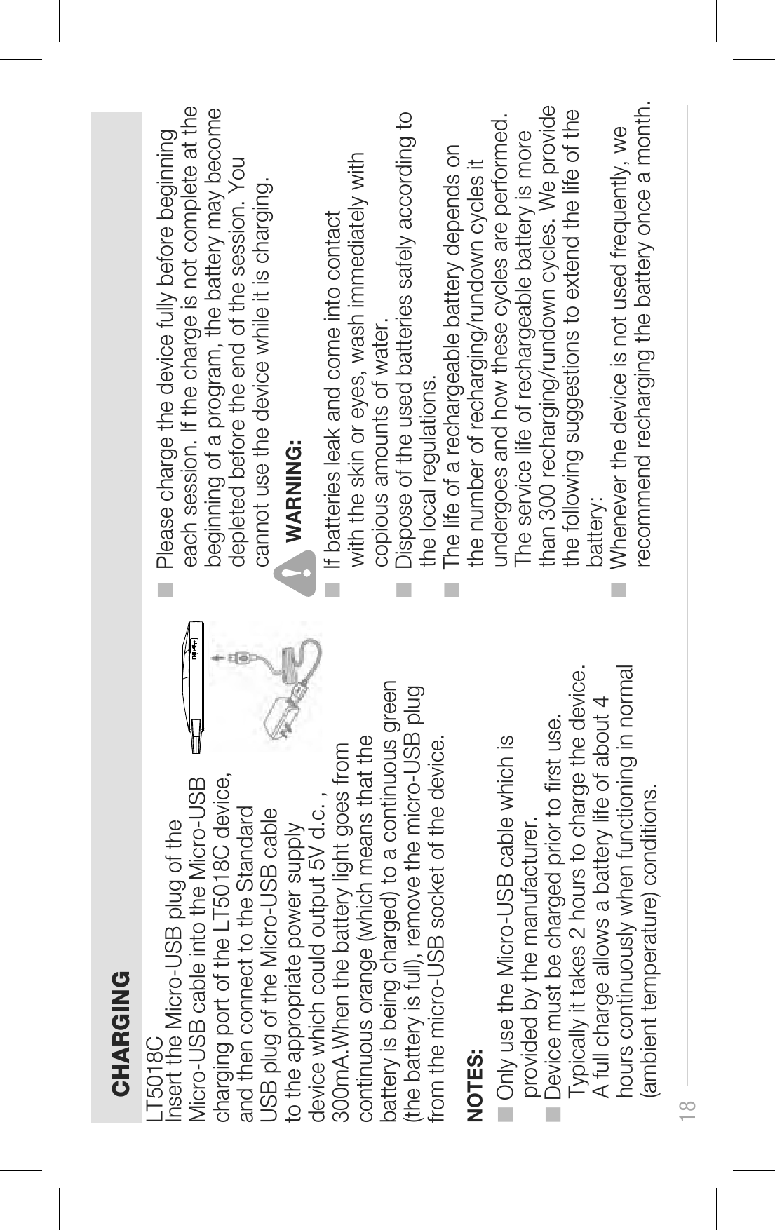 CHARGINGNOTES:18   ■ Only use the Micro-USB cable which is     provided by the manufacturer.■ Device must be charged prior to rst use.     Typically it takes 2 hours to charge the device.     A full charge allows a battery life of about 4     hours continuously when functioning in normal     (ambient temperature) conditions. ■  Please charge the device fully before beginning      each session. If the charge is not complete at the      beginning of a program, the battery may become      depleted before the end of the session. You      cannot use the device while it is charging.  ■  If batteries leak and come into contact      with the skin or eyes, wash immediately with      copious amounts of water.■  Dispose of the used batteries safely according to      the local regulations.■  The life of a rechargeable battery depends on      the number of recharging/rundown cycles it      undergoes and how these cycles are performed.      The service life of rechargeable battery is more      than 300 recharging/rundown cycles. We provide      the following suggestions to extend the life of the      battery:■  Whenever the device is not used frequently, we      recommend recharging the battery once a month.Insert the Micro-USB plug of the Micro-USB cable into the Micro-USB charging port of the LT5018C device, and then connect to the Standard USB plug of the Micro-USB cable to the appropriate power supply device which could output 5V d.c. , 300mA.When the battery light goes from continuous orange (which means that the battery is being charged) to a continuous green (the battery is full), remove the micro-USB plug from the micro-USB socket of the device.LT5018CWARNING: