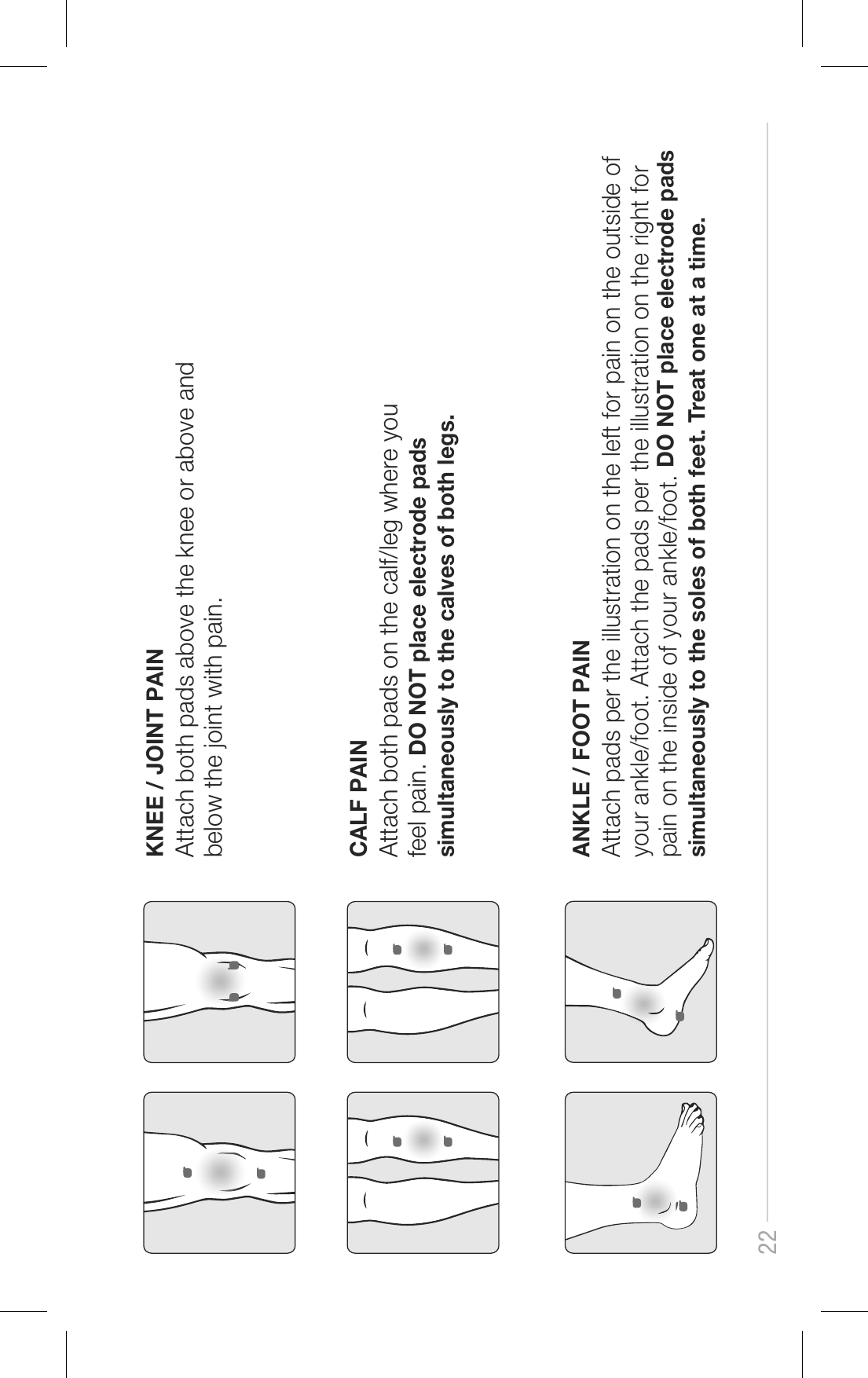 22KNEE / JOINT PAINAttach both pads above the knee or above and below the joint with pain.CALF PAINAttach both pads on the calf/leg where you feel pain. DO NOT place electrode pads simultaneously to the calves of both legs.ANKLE / FOOT PAINAttach pads per the illustration on the left for pain on the outside of your ankle/foot. Attach the pads per the illustration on the right for pain on the inside of your ankle/foot. DO NOT place electrode pads simultaneously to the soles of both feet. Treat one at a time.