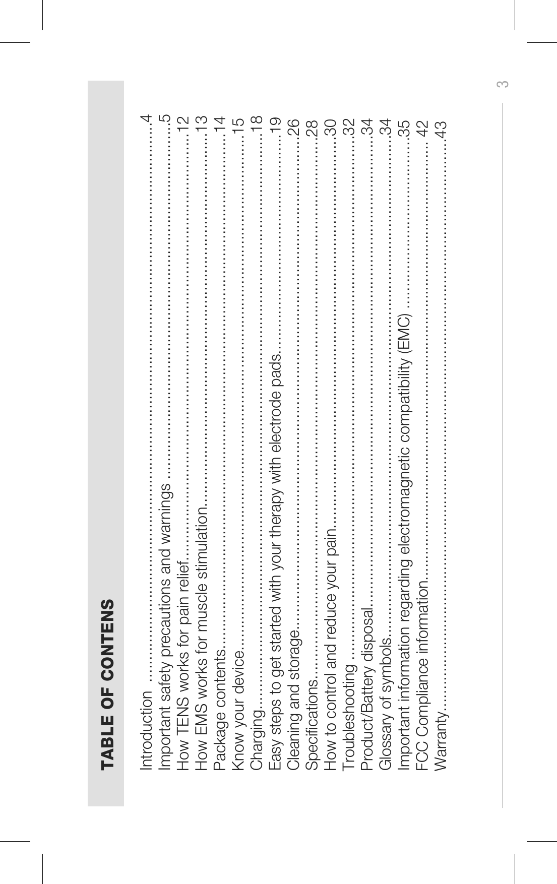 3TABLE OF CONTENSIntroduction  ...............................................................................................................................4Important safety precautions and warnings .................................................................................5How TENS works for pain relief.................................................................................................12How EMS works for muscle stimulation.....................................................................................13Package contents.....................................................................................................................14Know your device.....................................................................................................................15Charging...................................................................................................................................18Easy steps to get started with your therapy with electrode pads..................................................19Cleaning and storage................................................................................................................26Specications...........................................................................................................................28How to control and reduce your pain.........................................................................................30Troubleshooting .......................................................................................................................32Product/Battery disposal...........................................................................................................34Glossary of symbols..................................................................................................................34Important information regarding electromagnetic compatibility (EMC) .......................................35FCC Compliance information....................................................................................................... 42Warranty..................................................................................................................................43               