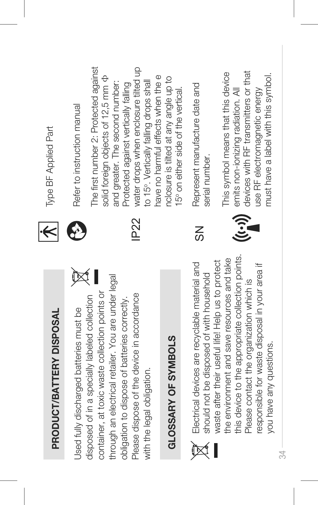 34PRODUCT/BATTERY DISPOSALGLOSSARY OF SYMBOLSUsed fully discharged batteries must be disposed of in a specially labeled collection container, at toxic waste collection points or through an electrical retailer. You are under legal obligation to dispose of batteries correctly. Please dispose of the device in accordance with the legal obligation.Electrical devices are recyclable material and should not be disposed of with household waste after their useful life! Help us to protect the environment and save resources and take this device to the appropriate collection points. Please contact the organization which is responsible for waste disposal in your area if you have any questions.Type BF Applied PartRefer to instruction manual The rst number 2: Protected against solid foreign objects of 12,5 mm Ф and greater. The second number: Protected against vertically falling water drops when enclosure tilted up to 15o. Vertically falling drops shall have no harmful effects when the enclosure is tilted at any angle up to 15o on either side of the vertical.IP22SNThis symbol means that this device emits non-ionizing radiation. Alldevices with RF transmitters or that use RF electromagnetic energymust have a label with this symbol.Represent manufacture date and serial number.