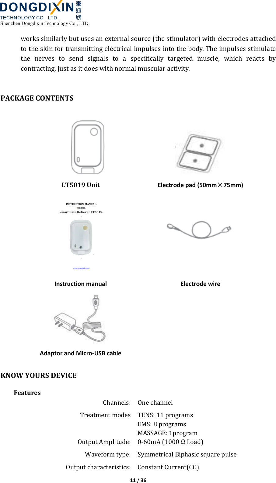  Shenzhen Dongdixin Technology Co., LTD.  11 / 36  works similarly but uses an external source (the stimulator) with electrodes attached to the skin for transmitting electrical impulses into the body. The impulses stimulate the  nerves  to  send  signals  to  a  specifically  targeted  muscle,  which  reacts  by contracting, just as it does with normal muscular activity.   PACKAGE CONTENTS  LT5019 Unit   Electrode pad (50mm×75mm)  Instruction manual       Electrode wire  Adaptor and Micro-USB cable   KNOW YOURS DEVICE Features Channels: One channel Treatment modes TENS: 11 programs EMS: 8 programs MASSAGE: 1program Output Amplitude: 0‐60mA (1000 Ω Load) Waveform type:  Symmetrical Biphasic square pulse   Output characteristics: Constant Current(CC) 