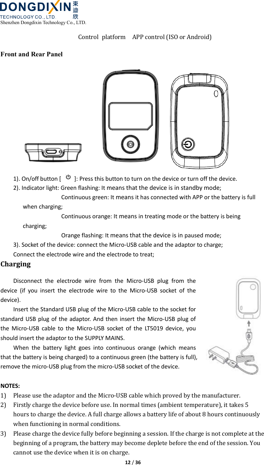  Shenzhen Dongdixin Technology Co., LTD.  12 / 36  Control  platform APP control (ISO or Android)  Front and Rear Panel  1). On/off button [    ]: Press this button to turn on the device or turn off the device. 2). Indicator light: Green flashing: It means that the device is in standby mode; Continuous green: It means it has connected with APP or the battery is full when charging; Continuous orange: It means in treating mode or the battery is being charging; Orange flashing: It means that the device is in paused mode; 3). Socket of the device: connect the Micro-USB cable and the adaptor to charge; Connect the electrode wire and the electrode to treat; Charging Disconnect  the  electrode  wire  from  the  Micro-USB  plug  from  the device  (if  you  insert  the  electrode  wire  to  the  Micro-USB  socket  of  the device). Insert the Standard USB plug of the Micro-USB cable to the socket for standard USB plug of the adaptor.  And then insert the Micro-USB plug of the  Micro-USB  cable  to  the  Micro-USB  socket  of  the  LT5019  device,  you should insert the adaptor to the SUPPLY MAINS. When  the  battery  light  goes  into  continuous  orange  (which  means that the battery is being charged) to a continuous green (the battery is full), remove the micro-USB plug from the micro-USB socket of the device.  NOTES: 1) Please use the adaptor and the Micro‐USB cable which proved by the manufacturer. 2) Firstly charge the device before use. In normal times (ambient temperature), it takes 5 hours to charge the device. A full charge allows a battery life of about 8 hours continuously when functioning in normal conditions.   3) Please charge the device fully before beginning a session. If the charge is not complete at the beginning of a program, the battery may become deplete before the end of the session. You cannot use the device when it is on charge. 