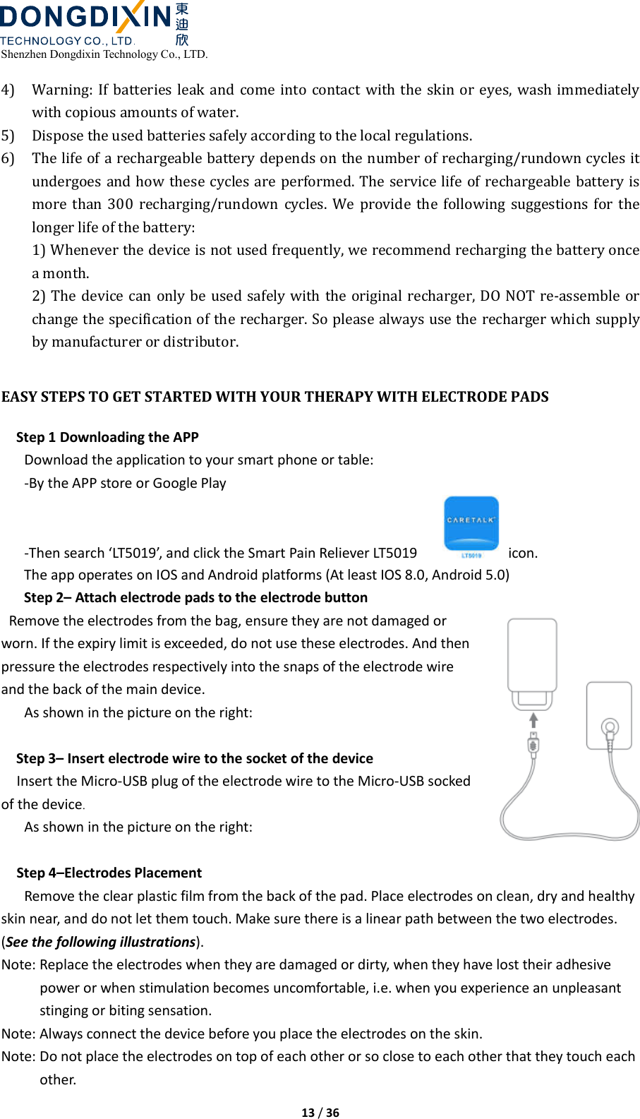  Shenzhen Dongdixin Technology Co., LTD.  13 / 36  4) Warning: If  batteries leak and come into  contact with  the  skin  or  eyes,  wash immediately with copious amounts of water. 5) Dispose the used batteries safely according to the local regulations. 6) The life of a rechargeable battery depends on the number of recharging/rundown cycles it undergoes and how these cycles are performed. The service life of rechargeable battery is more  than 300  recharging/rundown  cycles.  We  provide  the  following  suggestions  for  the longer life of the battery: 1) Whenever the device is not used frequently, we recommend recharging the battery once a month. 2) The device can only be used safely with the original recharger, DO NOT re‐assemble or change the specification of the recharger. So please always use the recharger which supply by manufacturer or distributor.  EASY STEPS TO GET STARTED WITH YOUR THERAPY WITH ELECTRODE PADS Step 1 Downloading the APP Download the application to your smart phone or table: -By the APP store or Google Play -Then search ‘LT5019’, and click the Smart Pain Reliever LT5019        icon. The app operates on IOS and Android platforms (At least IOS 8.0, Android 5.0) Step 2– Attach electrode pads to the electrode button   Remove the electrodes from the bag, ensure they are not damaged or worn. If the expiry limit is exceeded, do not use these electrodes. And then pressure the electrodes respectively into the snaps of the electrode wire and the back of the main device. As shown in the picture on the right:  Step 3– Insert electrode wire to the socket of the device Insert the Micro-USB plug of the electrode wire to the Micro-USB socked of the device. As shown in the picture on the right:  Step 4–Electrodes Placement Remove the clear plastic film from the back of the pad. Place electrodes on clean, dry and healthy skin near, and do not let them touch. Make sure there is a linear path between the two electrodes. (See the following illustrations). Note: Replace the electrodes when they are damaged or dirty, when they have lost their adhesive power or when stimulation becomes uncomfortable, i.e. when you experience an unpleasant stinging or biting sensation. Note: Always connect the device before you place the electrodes on the skin. Note: Do not place the electrodes on top of each other or so close to each other that they touch each other. 