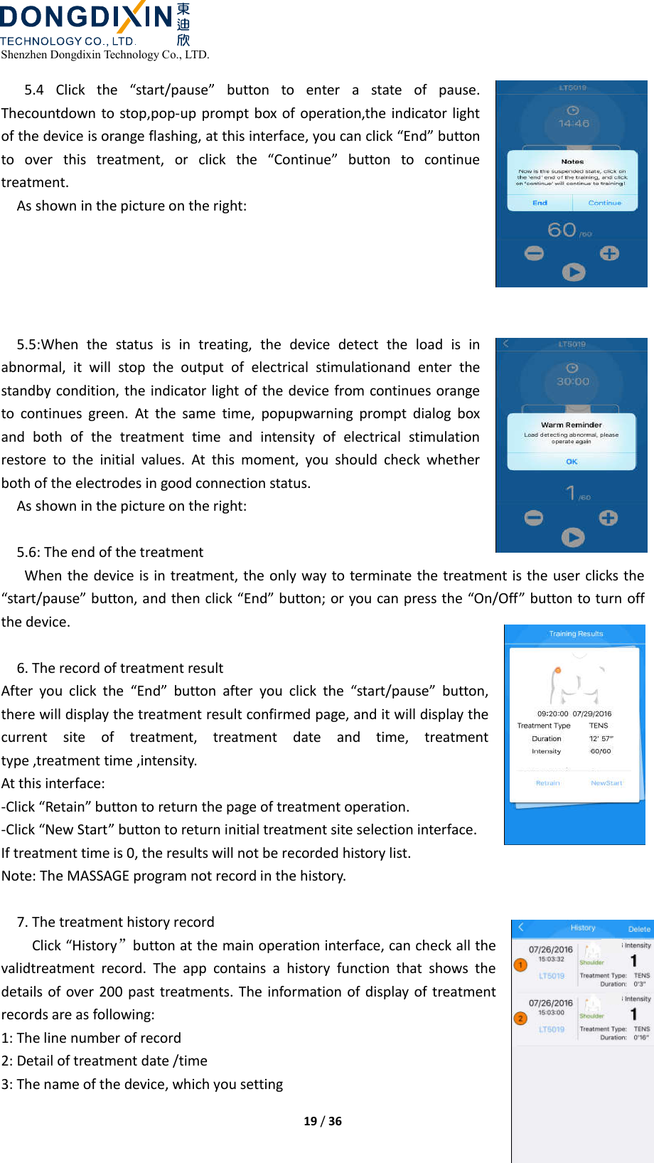  Shenzhen Dongdixin Technology Co., LTD.  19 / 36  5.4  Click  the  “start/pause”  button  to  enter  a  state  of  pause. Thecountdown to stop,pop-up  prompt box of operation,the indicator light of the device is orange flashing, at this interface, you can click “End” button to  over  this  treatment,  or  click  the  “Continue”  button  to  continue treatment. As shown in the picture on the right:      5.5:When  the  status  is  in  treating,  the  device  detect  the  load  is  in abnormal,  it  will  stop  the  output  of  electrical  stimulationand  enter  the standby condition, the indicator light of the device from continues orange to  continues  green.  At  the  same  time,  popupwarning  prompt  dialog  box and  both  of  the  treatment  time  and  intensity  of  electrical  stimulation restore  to  the  initial  values.  At  this  moment,  you  should  check  whether both of the electrodes in good connection status. As shown in the picture on the right:  5.6: The end of the treatment When the device is in treatment, the only way  to terminate the treatment is the user clicks the “start/pause” button, and then click “End” button; or you can press the “On/Off” button to turn off the device.  6. The record of treatment result After  you  click  the  “End”  button  after  you  click  the  “start/pause”  button, there will display the treatment result confirmed page, and it will display the current  site  of  treatment,  treatment  date  and  time,  treatment type ,treatment time ,intensity. At this interface: -Click “Retain” button to return the page of treatment operation. -Click “New Start” button to return initial treatment site selection interface. If treatment time is 0, the results will not be recorded history list. Note: The MASSAGE program not record in the history.  7. The treatment history record Click “History”button at the main operation interface, can check all the validtreatment  record.  The  app  contains  a  history  function  that  shows  the details  of  over 200 past treatments.  The  information of  display of treatment records are as following: 1: The line number of record 2: Detail of treatment date /time   3: The name of the device, which you setting 