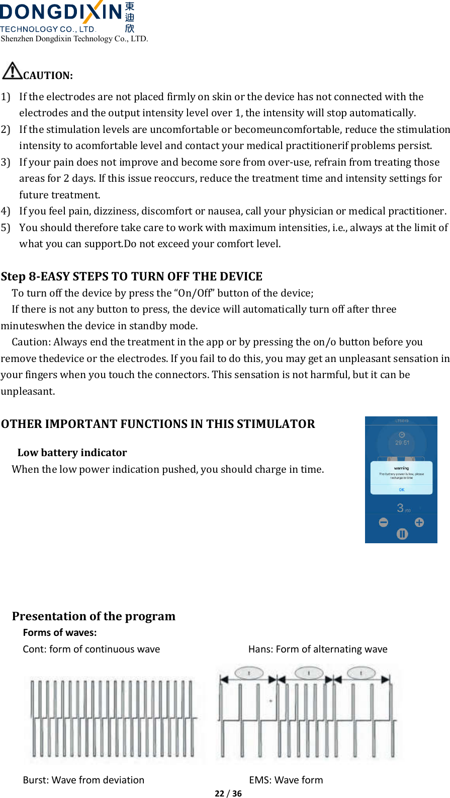  Shenzhen Dongdixin Technology Co., LTD.  22 / 36  CAUTION: 1) If the electrodes are not placed firmly on skin or the device has not connected with the electrodes and the output intensity level over 1, the intensity will stop automatically. 2) If the stimulation levels are uncomfortable or becomeuncomfortable, reduce the stimulation intensity to acomfortable level and contact your medical practitionerif problems persist. 3) If your pain does not improve and become sore from over‐use, refrain from treating those areas for 2 days. If this issue reoccurs, reduce the treatment time and intensity settings for future treatment. 4) If you feel pain, dizziness, discomfort or nausea, call your physician or medical practitioner. 5) You should therefore take care to work with maximum intensities, i.e., always at the limit of what you can support.Do not exceed your comfort level.  Step 8-EASY STEPS TO TURN OFF THE DEVICE To turn off the device by press the “On/Off” button of the device; If there is not any button to press, the device will automatically turn off after three minuteswhen the device in standby mode. Caution: Always end the treatment in the app or by pressing the on/o button before you remove thedevice or the electrodes. If you fail to do this, you may get an unpleasant sensation in your fingers when you touch the connectors. This sensation is not harmful, but it can be unpleasant.  OTHER IMPORTANT FUNCTIONS IN THIS STIMULATOR Low battery indicator When the low power indication pushed, you should charge in time.         Presentation of the program Forms of waves: Cont: form of continuous wave                                Hans: Form of alternating wave  Burst: Wave from deviation                                      EMS: Wave form 