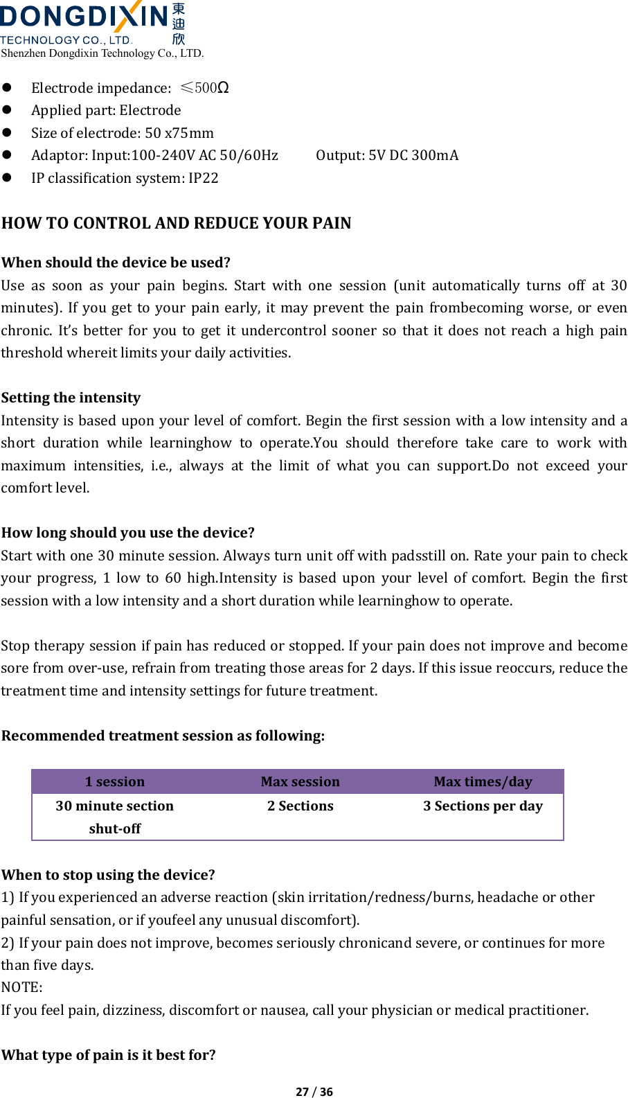  Shenzhen Dongdixin Technology Co., LTD.  27 / 36   Electrode impedance:  ≤500Ω  Applied part: Electrode  Size of electrode: 50 x75mm  Adaptor: Input:100‐240V AC 50/60Hz          Output: 5V DC 300mA  IP classification system: IP22  HOW TO CONTROL AND REDUCE YOUR PAIN When should the device be used? Use  as  soon  as  your  pain  begins.  Start  with  one  session  (unit  automatically  turns  off  at  30 minutes). If  you get  to  your pain  early,  it  may  prevent the  pain  frombecoming  worse,  or  even chronic.  It’s  better  for  you  to  get  it  undercontrol  sooner  so  that  it  does  not  reach  a  high  pain threshold whereit limits your daily activities.  Setting the intensity Intensity is based upon your level of comfort. Begin the first session with a low intensity and a short  duration  while  learninghow  to  operate.You  should  therefore  take  care  to  work  with maximum  intensities,  i.e.,  always  at  the  limit  of  what  you  can  support.Do  not  exceed  your comfort level.  How long should you use the device? Start with one 30 minute session. Always turn unit off with padsstill on. Rate your pain to check your  progress,  1  low  to  60  high.Intensity  is  based  upon  your  level  of  comfort.  Begin  the  first session with a low intensity and a short duration while learninghow to operate.  Stop therapy session if pain has reduced or stopped. If your pain does not improve and become sore from over‐use, refrain from treating those areas for 2 days. If this issue reoccurs, reduce the treatment time and intensity settings for future treatment.  Recommended treatment session as following:    1 session Max session Max times/day 30 minute section shut-off 2 Sections  3 Sections per day  When to stop using the device? 1) If you experienced an adverse reaction (skin irritation/redness/burns, headache or other painful sensation, or if youfeel any unusual discomfort). 2) If your pain does not improve, becomes seriously chronicand severe, or continues for more than five days. NOTE: If you feel pain, dizziness, discomfort or nausea, call your physician or medical practitioner.  What type of pain is it best for? 