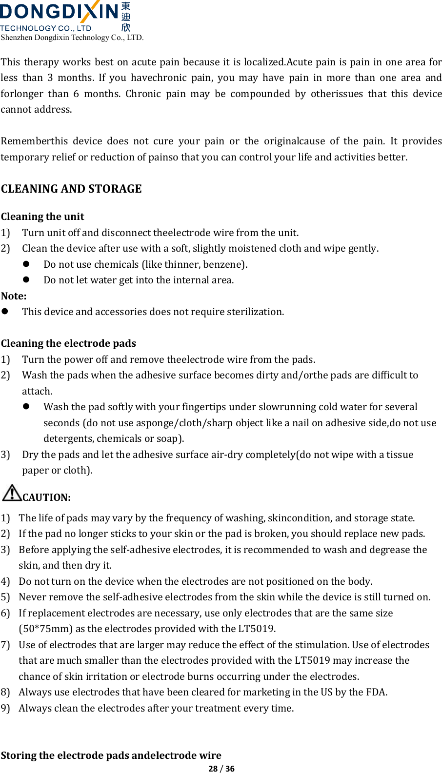  Shenzhen Dongdixin Technology Co., LTD.  28 / 36  This therapy works best on acute pain because it is localized.Acute pain is pain in one area for less  than  3  months.  If  you  havechronic  pain,  you  may  have  pain  in  more  than  one  area  and forlonger  than  6  months.  Chronic  pain  may  be  compounded  by  otherissues  that  this  device cannot address.  Rememberthis  device  does  not  cure  your  pain  or  the  originalcause  of  the  pain.  It  provides temporary relief or reduction of painso that you can control your life and activities better.  CLEANING AND STORAGE Cleaning the unit 1) Turn unit off and disconnect theelectrode wire from the unit. 2) Clean the device after use with a soft, slightly moistened cloth and wipe gently.  Do not use chemicals (like thinner, benzene).  Do not let water get into the internal area. Note:  This device and accessories does not require sterilization.  Cleaning the electrode pads 1) Turn the power off and remove theelectrode wire from the pads. 2) Wash the pads when the adhesive surface becomes dirty and/orthe pads are difficult to attach.  Wash the pad softly with your fingertips under slowrunning cold water for several seconds (do not use asponge/cloth/sharp object like a nail on adhesive side,do not use detergents, chemicals or soap). 3) Dry the pads and let the adhesive surface air‐dry completely(do not wipe with a tissue paper or cloth). CAUTION: 1) The life of pads may vary by the frequency of washing, skincondition, and storage state. 2) If the pad no longer sticks to your skin or the pad is broken, you should replace new pads. 3) Before applying the self‐adhesive electrodes, it is recommended to wash and degrease the skin, and then dry it.   4) Do not turn on the device when the electrodes are not positioned on the body.   5) Never remove the self‐adhesive electrodes from the skin while the device is still turned on. 6) If replacement electrodes are necessary, use only electrodes that are the same size (50*75mm) as the electrodes provided with the LT5019.   7) Use of electrodes that are larger may reduce the effect of the stimulation. Use of electrodes that are much smaller than the electrodes provided with the LT5019 may increase the chance of skin irritation or electrode burns occurring under the electrodes. 8) Always use electrodes that have been cleared for marketing in the US by the FDA. 9) Always clean the electrodes after your treatment every time.   Storing the electrode pads andelectrode wire 