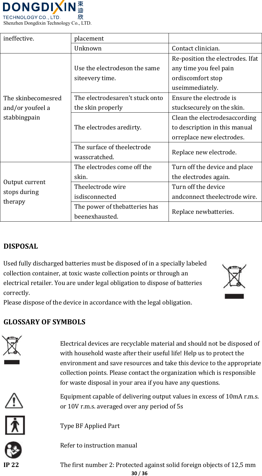  Shenzhen Dongdixin Technology Co., LTD.  30 / 36  ineffective.  placement Unknown  Contact clinician. The skinbecomesred and/or youfeel a stabbingpain Use the electrodeson the same siteevery time. Re‐position the electrodes. Ifat any time you feel pain ordiscomfort stop useimmediately. The electrodesaren&apos;t stuck onto the skin properly Ensure the electrode is stucksecurely on the skin. The electrodes aredirty. Clean the electrodesaccording to description in this manual orreplace new electrodes. The surface of theelectrode wasscratched.  Replace new electrode. Output current stops during therapy The electrodes come off the skin. Turn off the device and place the electrodes again. Theelectrode wire isdisconnected Turn off the device andconnect theelectrode wire. The power of thebatteries has beenexhausted.  Replace newbatteries.   DISPOSAL Used fully discharged batteries must be disposed of in a specially labeled collection container, at toxic waste collection points or through an electrical retailer. You are under legal obligation to dispose of batteries correctly.   Please dispose of the device in accordance with the legal obligation.  GLOSSARY OF SYMBOLS  Electrical devices are recyclable material and should not be disposed of with household waste after their useful life! Help us to protect the environment and save resources and take this device to the appropriate collection points. Please contact the organization which is responsible for waste disposal in your area if you have any questions.  Equipment capable of delivering output values in excess of 10mA r.m.s. or 10V r.m.s. averaged over any period of 5s  Type BF Applied Part  Refer to instruction manual  IP 22  The first number 2: Protected against solid foreign objects of 12,5 mm 