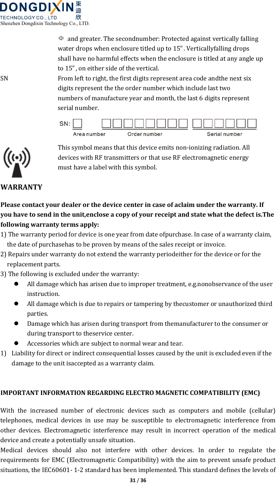  Shenzhen Dongdixin Technology Co., LTD.  31 / 36  Ф  and greater. The secondnumber: Protected against vertically falling water drops when enclosure titled up to 15º. Verticallyfalling drops shall have no harmful effects when the enclosure is titled at any angle up to 15º, on either side of the vertical. SN  From left to right, the first digits represent area code andthe next six digits represent the the order number which include last two numbers of manufacture year and month, the last 6 digits represent serial number.   This symbol means that this device emits non‐ionizing radiation. All devices with RF transmitters or that use RF electromagnetic energy must have a label with this symbol. WARRANTY Please contact your dealer or the device center in case of aclaim under the warranty. If you have to send in the unit,enclose a copy of your receipt and state what the defect is.The following warranty terms apply: 1) The warranty period for device is one year from date ofpurchase. In case of a warranty claim, the date of purchasehas to be proven by means of the sales receipt or invoice. 2) Repairs under warranty do not extend the warranty periodeither for the device or for the replacement parts. 3) The following is excluded under the warranty:  All damage which has arisen due to improper treatment, e.g.nonobservance of the user instruction.  All damage which is due to repairs or tampering by thecustomer or unauthorized third parties.  Damage which has arisen during transport from themanufacturer to the consumer or during transport to theservice center.  Accessories which are subject to normal wear and tear. 1) Liability for direct or indirect consequential losses caused by the unit is excluded even if the damage to the unit isaccepted as a warranty claim.   IMPORTANT INFORMATION REGARDING ELECTRO MAGNETIC COMPATIBILITY (EMC) With  the  increased  number  of  electronic  devices  such  as  computers  and  mobile  (cellular) telephones,  medical  devices  in  use  may  be  susceptible  to  electromagnetic  interference  from other  devices.  Electromagnetic  interference  may  result  in  incorrect  operation  of  the  medical device and create a potentially unsafe situation.   Medical  devices  should  also  not  interfere  with  other  devices.  In  order  to  regulate  the requirements for EMC (Electromagnetic Compatibility) with the aim to prevent unsafe product situations, the IEC60601‐ 1‐2 standard has been implemented. This standard defines the levels of 