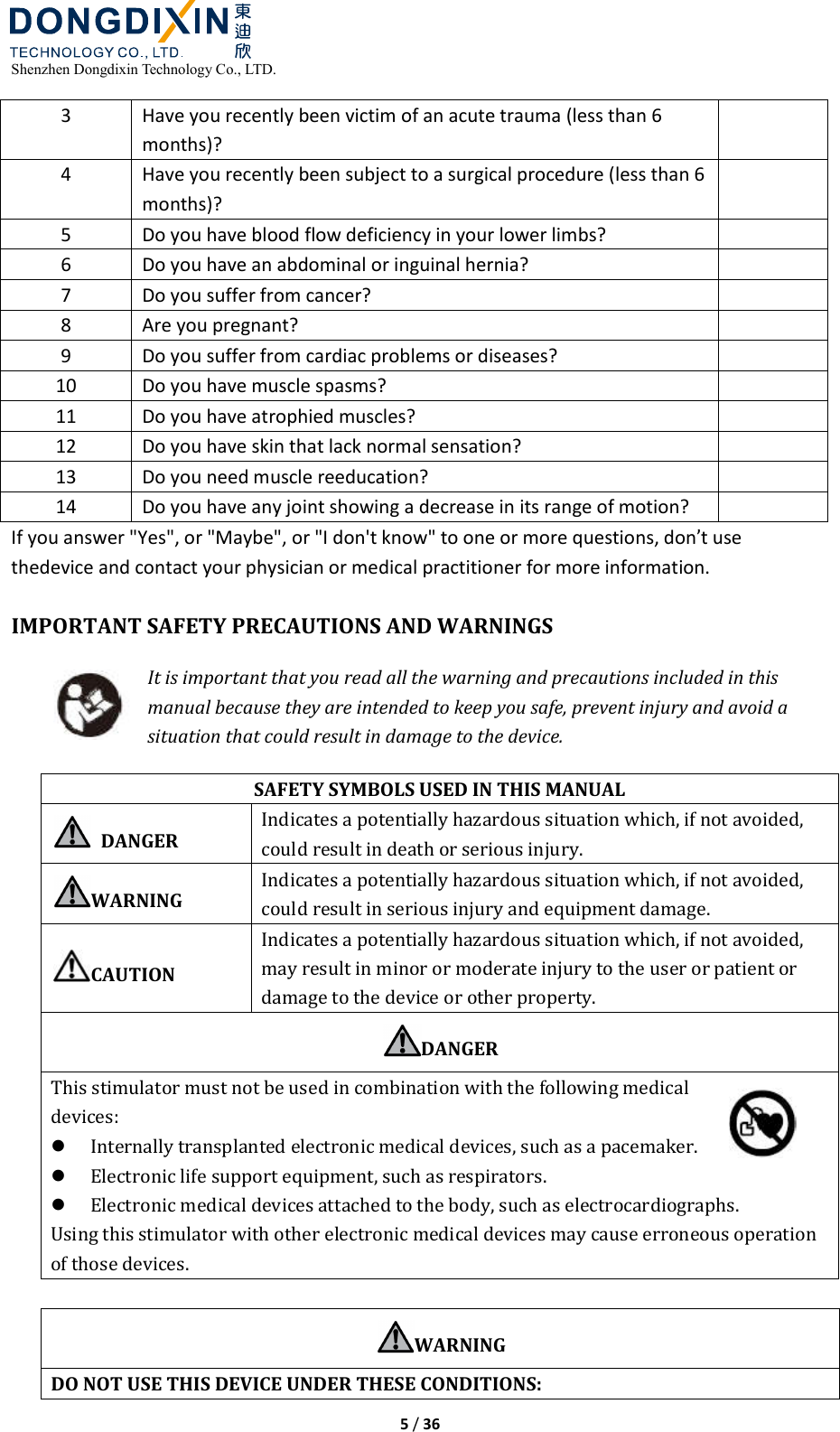  Shenzhen Dongdixin Technology Co., LTD.  5 / 36  3  Have you recently been victim of an acute trauma (less than 6 months)?   4  Have you recently been subject to a surgical procedure (less than 6 months)?   5  Do you have blood flow deficiency in your lower limbs?    6  Do you have an abdominal or inguinal hernia?    7  Do you suffer from cancer?    8  Are you pregnant?    9  Do you suffer from cardiac problems or diseases?    10  Do you have muscle spasms?    11  Do you have atrophied muscles?    12  Do you have skin that lack normal sensation?    13  Do you need muscle reeducation?    14  Do you have any joint showing a decrease in its range of motion?    If you answer &quot;Yes&quot;, or &quot;Maybe&quot;, or &quot;I don&apos;t know&quot; to one or more questions, don’t use thedevice and contact your physician or medical practitioner for more information.  IMPORTANT SAFETY PRECAUTIONS AND WARNINGS It is important that you read all the warning and precautions included in this manual because they are intended to keep you safe, prevent injury and avoid a situation that could result in damage to the device. SAFETY SYMBOLS USED IN THIS MANUAL   DANGER Indicates a potentially hazardous situation which, if not avoided, could result in death or serious injury. WARNING Indicates a potentially hazardous situation which, if not avoided, could result in serious injury and equipment damage. CAUTION Indicates a potentially hazardous situation which, if not avoided, may result in minor or moderate injury to the user or patient or damage to the device or other property. DANGER This stimulator must not be used in combination with the following medical devices:  Internally transplanted electronic medical devices, such as a pacemaker.  Electronic life support equipment, such as respirators.    Electronic medical devices attached to the body, such as electrocardiographs.   Using this stimulator with other electronic medical devices may cause erroneous operation of those devices.  WARNING DO NOT USE THIS DEVICE UNDER THESE CONDITIONS: 