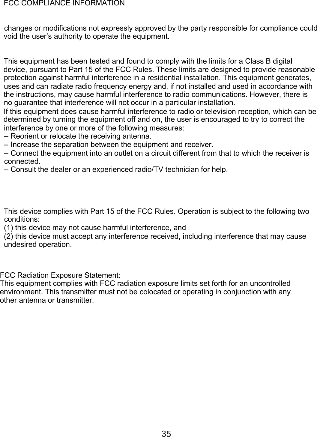 FCC COMPLIANCE INFORMATIONchanges or modifications not expressly approved by the party responsible for compliance could void the user’s authority to operate the equipment.This equipment has been tested and found to comply with the limits for a Class B digital device, pursuant to Part 15 of the FCC Rules. These limits are designed to provide reasonable protection against harmful interference in a residential installation. This equipment generates, uses and can radiate radio frequency energy and, if not installed and used in accordance with the instructions, may cause harmful interference to radio communications. However, there is no guarantee that interference will not occur in a particular installation.If this equipment does cause harmful interference to radio or television reception, which can be determined by turning the equipment off and on, the user is encouraged to try to correct the interference by one or more of the following measures:-- Reorient or relocate the receiving antenna.-- Increase the separation between the equipment and receiver.-- Connect the equipment into an outlet on a circuit different from that to which the receiver is connected.-- Consult the dealer or an experienced radio/TV technician for help.This device complies with Part 15 of the FCC Rules. Operation is subject to the following two conditions:(1) this device may not cause harmful interference, and (2) this device must accept any interference received, including interference that may cause undesired operation.FCC Radiation Exposure Statement:This equipment complies with FCC radiation exposure limits set forth for an uncontrolled environment. This transmitter must not be colocated or operating in conjunction with any other antenna or transmitter.