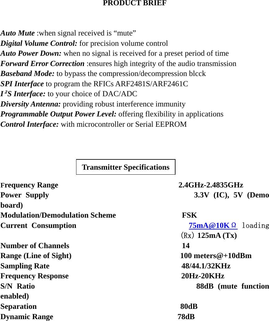 PRODUCT BRIEF   Auto Mute :when signal received is “mute” Digital Volume Control: for precision volume control Auto Power Down: when no signal is received for a preset period of time Forward Error Correction :ensures high integrity of the audio transmission Baseband Mode: to bypass the compression/decompression blcck SPI Interface to program the RFICs ARF2481S/ARF2461C I²S Interface: to your choice of DAC/ADC Diversity Antenna: providing robust interference immunity Programmable Output Power Level: offering flexibility in applications Control Interface: with microcontroller or Serial EEPROM    Transmitter Specifications  Frequency Range                               2.4GHz-2.4835GHz Power Supply                                  3.3V (IC), 5V (Demo board) Modulation/Demodulation Scheme                 FSK Current Consumption                            75mA@10KΩ loading (Rx) 125mA (Tx) Number of Channels                             14 Range (Line of Sight)                            100 meters@+10dBm Sampling Rate                                  48/44.1/32KHz Frequency Response                             20Hz-20KHz S/N Ratio                                      88dB (mute function enabled) Separation                                     80dB Dynamic Range                                78dB   