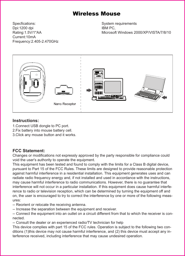                    Wireless MouseSpecfications:Dpi:1200 dpiRating:1.5V/1*AACurrent:10mAFrequency:2.405-2.470GHzSystem requirementsIBM PC,Microsoft Windows 2000/XP/VISTA/7/8/10Instructions:1.Connect USB dongle to PC port.2.Fix battery into mouse battery cell.3.Click any mouse button and it works.FCC Statement:Changes or modifications not expressly approved by the party responsible for compliance could void the user&apos;s authority to operate the equipment.This equipment has been tested and found to comply with the limits for a Class B digital device, pursuant to Part 15 of the FCC Rules. These limits are designed to provide reasonable protection against harmful interference in a residential installation. This equipment generates uses and can radiate radio frequency energy and, if not installed and used in accordance with the instructions, may cause harmful interference to radio communications. However, there is no guarantee that interference will not occur in a particular installation. If this equipment does cause harmful interfe-rence to radio or television reception, which can be determined by turning the equipment off and on, the user is encouraged to try to correct the interference by one or more of the following meas-ures:-- Reorient or relocate the receiving antenna.-- Increase the separation between the equipment and receiver.-- Connect the equipment into an outlet on a circuit different from that to which the receiver is con-nected.-- Consult the dealer or an experienced radio/TV technician for helpThis device complies with part 15 of the FCC rules. Operation is subject to the following two con-ditions (1)this device may not cause harmful interference, and (2) this device must accept any in-terference received, including interference that may cause undesired operation.