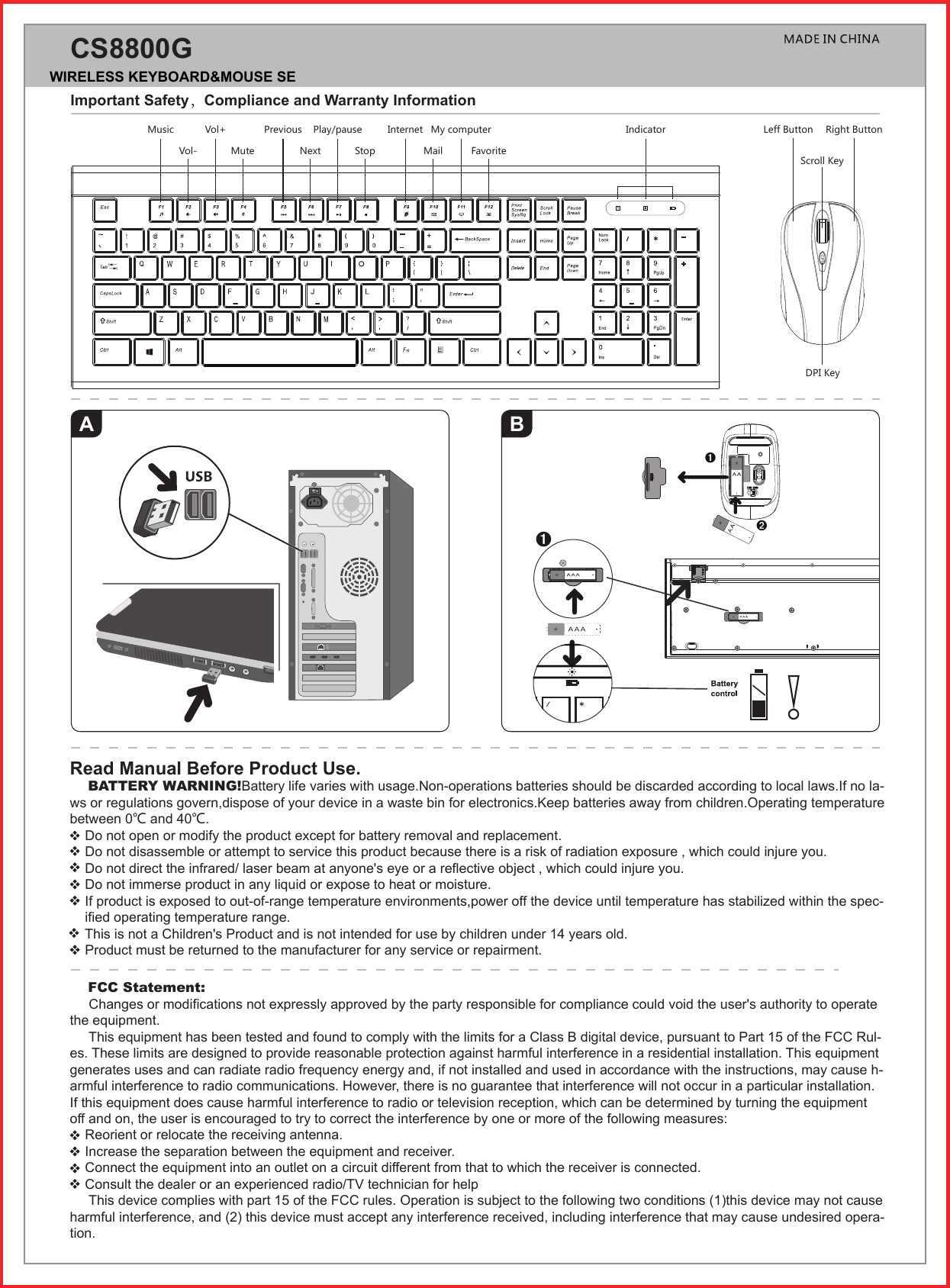 AImportant Safety，Compliance and Warranty InformationCS8800GBRead Manual Before Product Use.    BATTERY WARNING!Battery life varies with usage.Non-operations batteries should be discarded according to local laws.If no la-ws or regulations govern,dispose of your device in a waste bin for electronics.Keep batteries away from children.Operating temperature between 0℃ and 40℃.    Do not open or modify the product except for battery removal and replacement.    Do not disassemble or attempt to service this product because there is a risk of radiation exposure , which could injure you.    Do not direct the infrared/ laser beam at anyone&apos;s eye or a reflective object , which could injure you.    Do not immerse product in any liquid or expose to heat or moisture.     If product is exposed to out-of-range temperature environments,power off the device until temperature has stabilized within the spec-    ified operating temperature range.    This is not a Children&apos;s Product and is not intended for use by children under 14 years old.     Product must be returned to the manufacturer for any service or repairment.MusicVol- MuteVol+ Previous Play/pause Internet My computer Indicator Leff Button Right ButtonScroll KeyDPI KeyNext Stop Mail Favorite    FCC Statement:     Changes or modifications not expressly approved by the party responsible for compliance could void the user&apos;s authority to operate the equipment.     This equipment has been tested and found to comply with the limits for a Class B digital device, pursuant to Part 15 of the FCC Rul-es. These limits are designed to provide reasonable protection against harmful interference in a residential installation. This equipment generates uses and can radiate radio frequency energy and, if not installed and used in accordance with the instructions, may cause h-armful interference to radio communications. However, there is no guarantee that interference will not occur in a particular installation. If this equipment does cause harmful interference to radio or television reception, which can be determined by turning the equipment off and on, the user is encouraged to try to correct the interference by one or more of the following measures:    Reorient or relocate the receiving antenna.    Increase the separation between the equipment and receiver.    Connect the equipment into an outlet on a circuit different from that to which the receiver is connected.    Consult the dealer or an experienced radio/TV technician for help     This device complies with part 15 of the FCC rules. Operation is subject to the following two conditions (1)this device may not cause harmful interference, and (2) this device must accept any interference received, including interference that may cause undesired opera-tion.WIRELESS KEYBOARD&amp;MOUSE SET